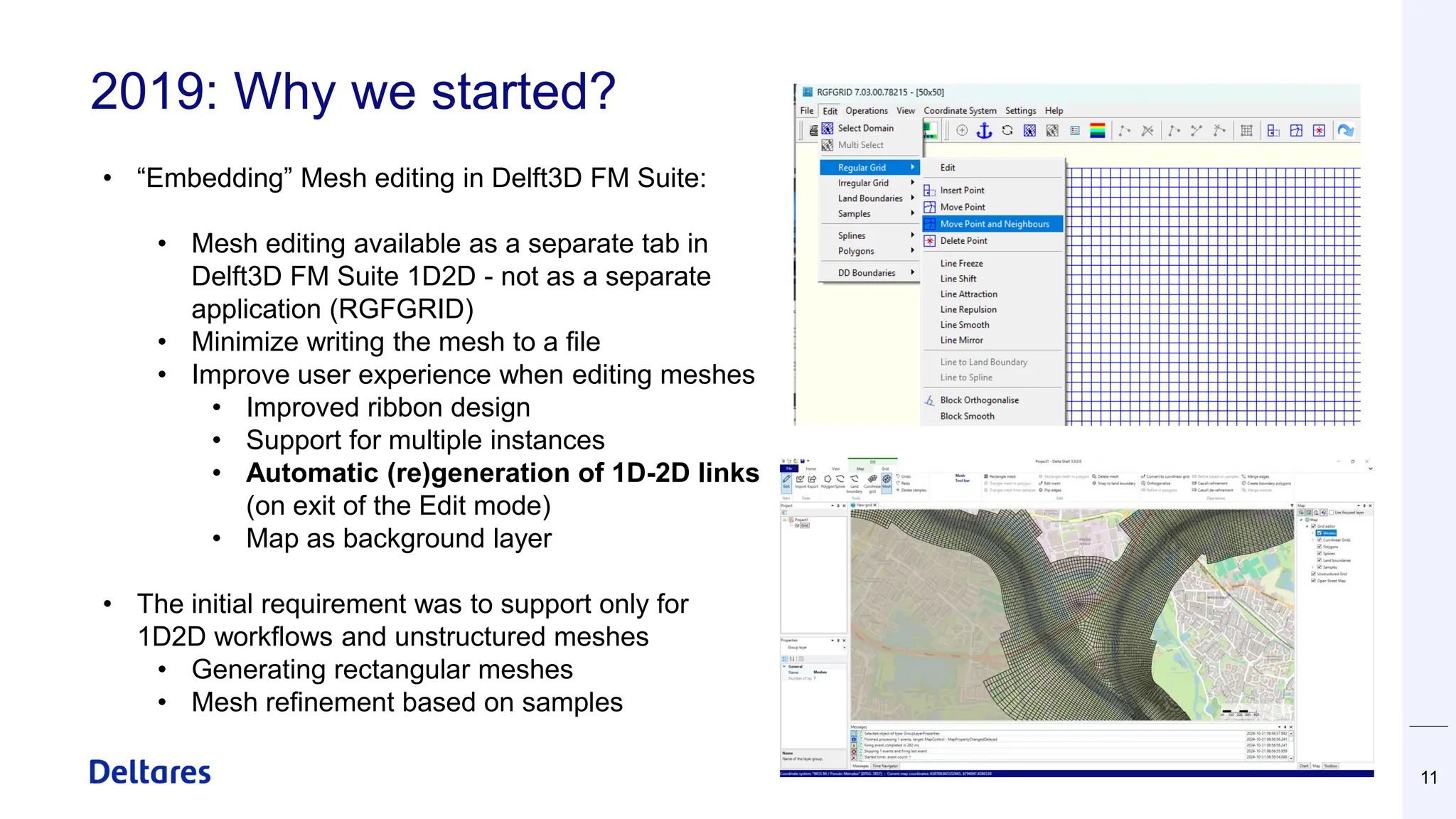 2019: Why we started?
11
• “Embedding” Mesh editing in Delft3D FM Suite:
• Mesh editing available as a separate tab in
Delft3D FM Suite 1D2D - not as a separate
application (RGFGRID)
• Minimize writing the mesh to a file
• Improve user experience when editing meshes
• Improved ribbon design
• Support for multiple instances
• Automatic (re)generation of 1D-2D links
(on exit of the Edit mode)
• Map as background layer
• The initial requirement was to support only for
1D2D workflows and unstructured meshes
• Generating rectangular meshes
• Mesh refinement based on samples
 
