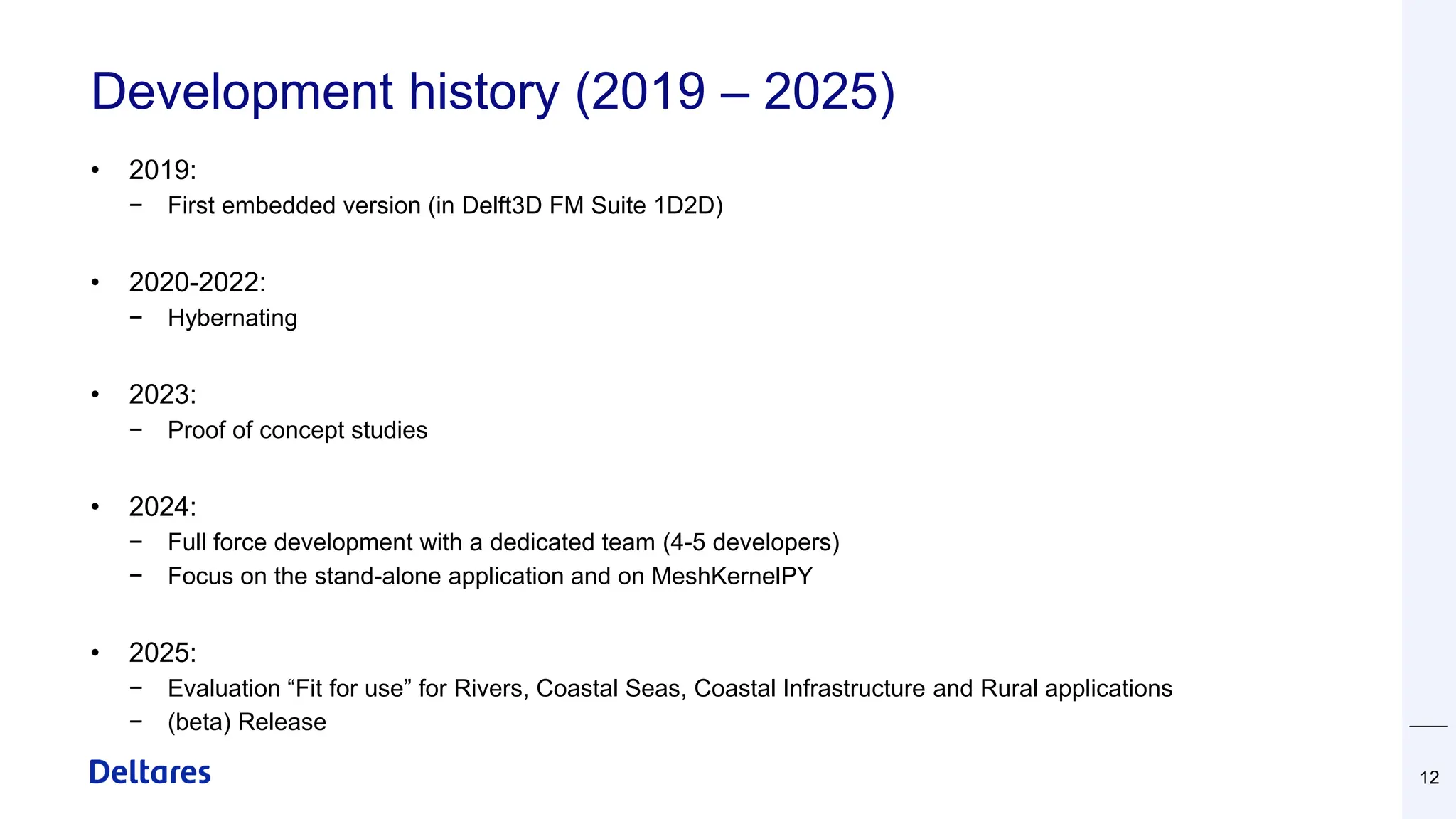 Development history (2019 – 2025)
• 2019:
− First embedded version (in Delft3D FM Suite 1D2D)
• 2020-2022:
− Hybernating
• 2023:
− Proof of concept studies
• 2024:
− Full force development with a dedicated team (4-5 developers)
− Focus on the stand-alone application and on MeshKernelPY
• 2025:
− Evaluation “Fit for use” for Rivers, Coastal Seas, Coastal Infrastructure and Rural applications
− (beta) Release
12
 