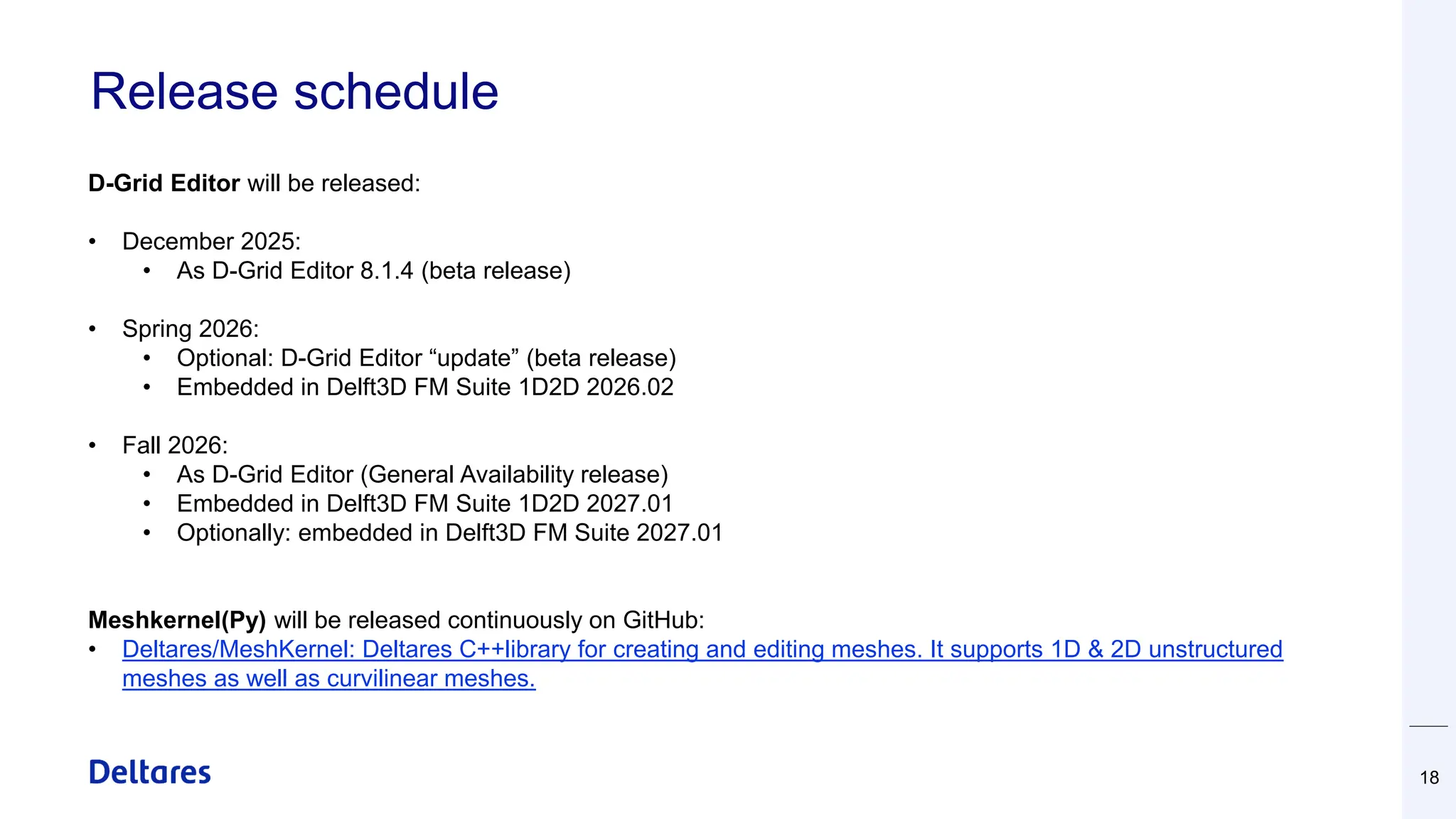 Release schedule
18
D-Grid Editor will be released:
• December 2025:
• As D-Grid Editor 8.1.4 (beta release)
• Spring 2026:
• Optional: D-Grid Editor “update” (beta release)
• Embedded in Delft3D FM Suite 1D2D 2026.02
• Fall 2026:
• As D-Grid Editor (General Availability release)
• Embedded in Delft3D FM Suite 1D2D 2027.01
• Optionally: embedded in Delft3D FM Suite 2027.01
Meshkernel(Py) will be released continuously on GitHub:
• Deltares/MeshKernel: Deltares C++library for creating and editing meshes. It supports 1D & 2D unstructured
meshes as well as curvilinear meshes.
 