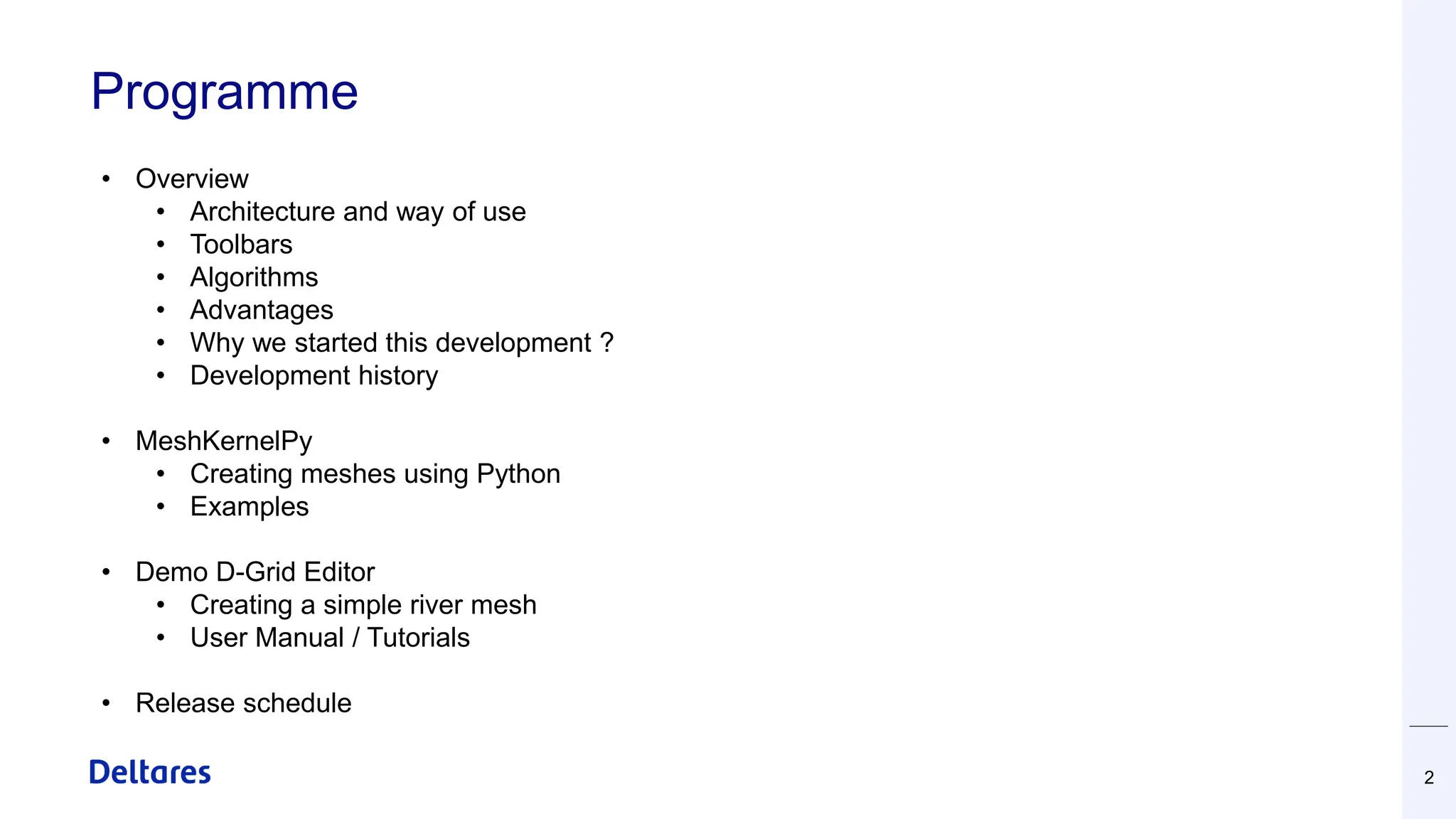 Programme
2
• Overview
• Architecture and way of use
• Toolbars
• Algorithms
• Advantages
• Why we started this development ?
• Development history
• MeshKernelPy
• Creating meshes using Python
• Examples
• Demo D-Grid Editor
• Creating a simple river mesh
• User Manual / Tutorials
• Release schedule
 