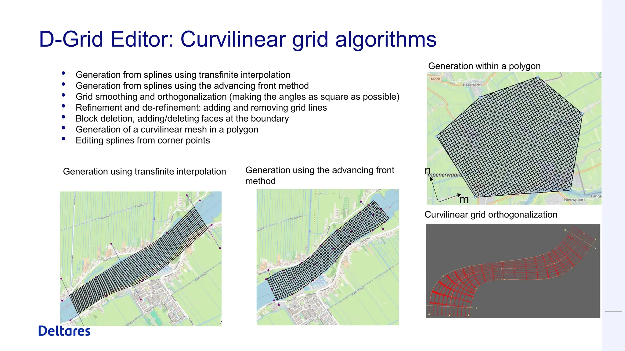 D-Grid Editor: Curvilinear grid algorithms
• Generation from splines using transfinite interpolation
• Generation from splines using the advancing front method
• Grid smoothing and orthogonalization (making the angles as square as possible)
• Refinement and de-refinement: adding and removing grid lines
• Block deletion, adding/deleting faces at the boundary
• Generation of a curvilinear mesh in a polygon
• Editing splines from corner points
n
m
Generation using transfinite interpolation Generation using the advancing front
method
Generation within a polygon
Curvilinear grid orthogonalization
 