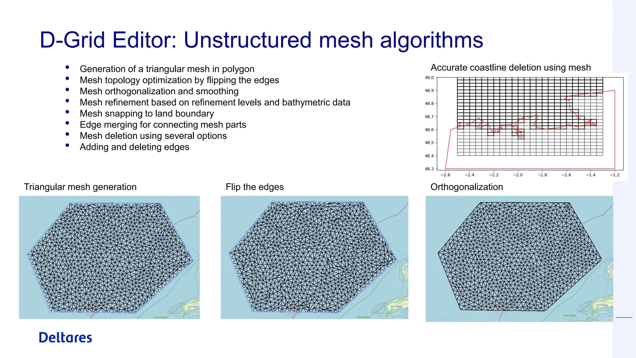 D-Grid Editor: Unstructured mesh algorithms
• Generation of a triangular mesh in polygon
• Mesh topology optimization by flipping the edges
• Mesh orthogonalization and smoothing
• Mesh refinement based on refinement levels and bathymetric data
• Mesh snapping to land boundary
• Edge merging for connecting mesh parts
• Mesh deletion using several options
• Adding and deleting edges
Triangular mesh generation Flip the edges Orthogonalization
Accurate coastline deletion using mesh
topology
 