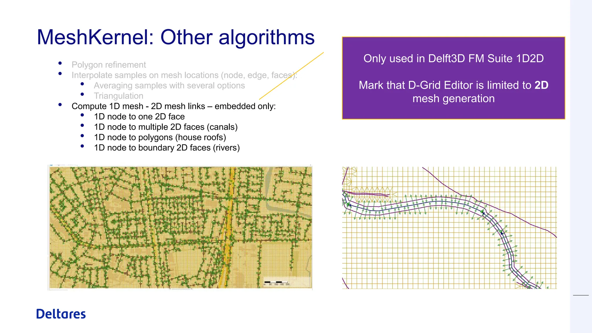 MeshKernel: Other algorithms
• Polygon refinement
• Interpolate samples on mesh locations (node, edge, faces):
• Averaging samples with several options
• Triangulation
• Compute 1D mesh - 2D mesh links – embedded only:
• 1D node to one 2D face
• 1D node to multiple 2D faces (canals)
• 1D node to polygons (house roofs)
• 1D node to boundary 2D faces (rivers)
Only used in Delft3D FM Suite 1D2D
Mark that D-Grid Editor is limited to 2D
mesh generation
 