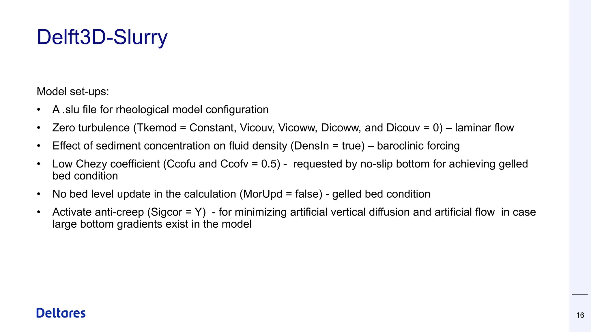 Delft3D-Slurry
Model set-ups:
• A .slu file for rheological model configuration
• Zero turbulence (Tkemod = Constant, Vicouv, Vicoww, Dicoww, and Dicouv = 0) – laminar flow
• Effect of sediment concentration on fluid density (DensIn = true) – baroclinic forcing
• Low Chezy coefficient (Ccofu and Ccofv = 0.5) - requested by no-slip bottom for achieving gelled
bed condition
• No bed level update in the calculation (MorUpd = false) - gelled bed condition
• Activate anti-creep (Sigcor = Y) - for minimizing artificial vertical diffusion and artificial flow in case
large bottom gradients exist in the model
16
 