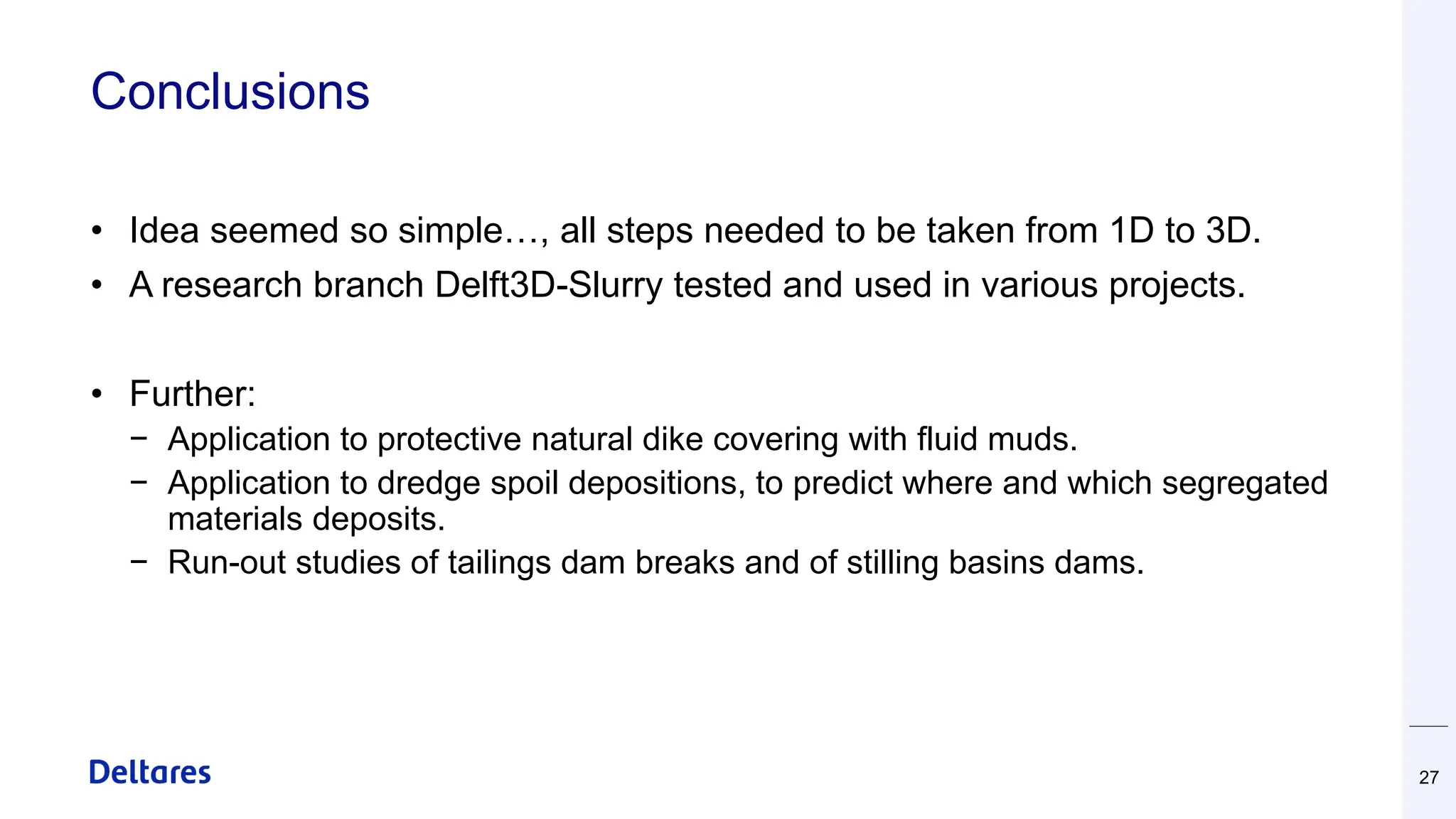 Conclusions
• Idea seemed so simple…, all steps needed to be taken from 1D to 3D.
• A research branch Delft3D-Slurry tested and used in various projects.
• Further:
− Application to protective natural dike covering with fluid muds.
− Application to dredge spoil depositions, to predict where and which segregated
materials deposits.
− Run-out studies of tailings dam breaks and of stilling basins dams.
27
 
