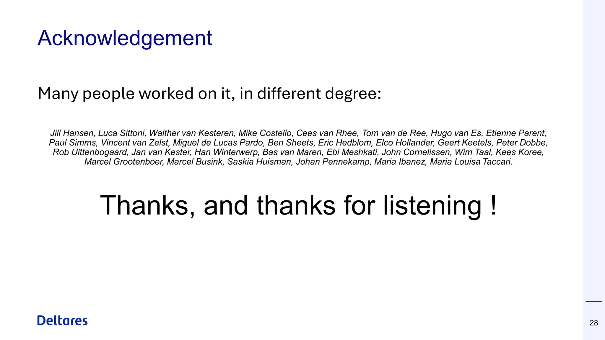 Acknowledgement
28
Many people worked on it, in different degree:
Jill Hansen, Luca Sittoni, Walther van Kesteren, Mike Costello, Cees van Rhee, Tom van de Ree, Hugo van Es, Etienne Parent,
Paul Simms, Vincent van Zelst, Miguel de Lucas Pardo, Ben Sheets, Eric Hedblom, Elco Hollander, Geert Keetels, Peter Dobbe,
Rob Uittenbogaard, Jan van Kester, Han Winterwerp, Bas van Maren, Ebi Meshkati, John Cornelissen, Wim Taal, Kees Koree,
Marcel Grootenboer, Marcel Busink, Saskia Huisman, Johan Pennekamp, Maria Ibanez, Maria Louisa Taccari.
Thanks, and thanks for listening !
 