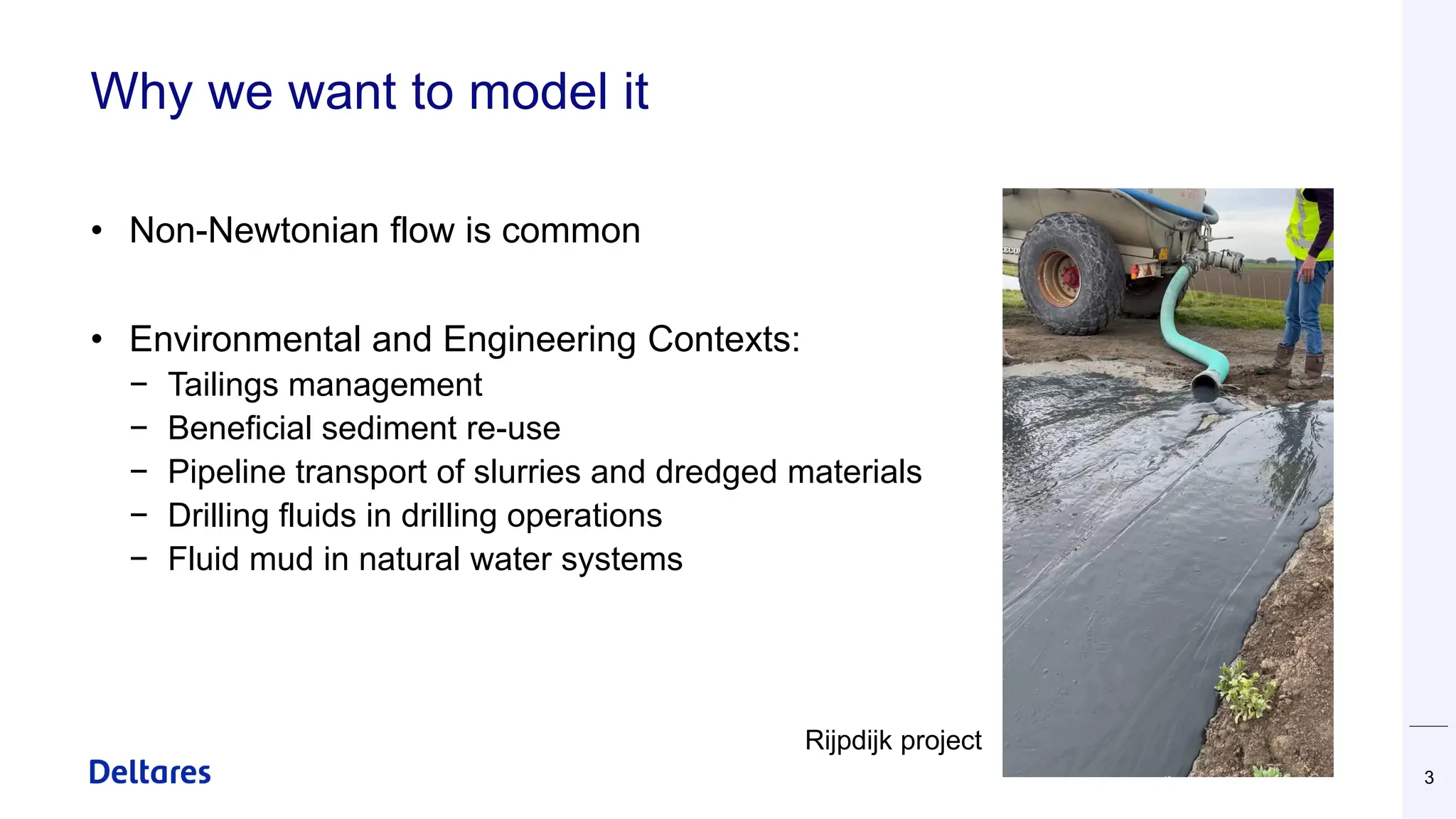 Why we want to model it
• Non-Newtonian flow is common
• Environmental and Engineering Contexts:
− Tailings management
− Beneficial sediment re-use
− Pipeline transport of slurries and dredged materials
− Drilling fluids in drilling operations
− Fluid mud in natural water systems
3
Rijpdijk project
 