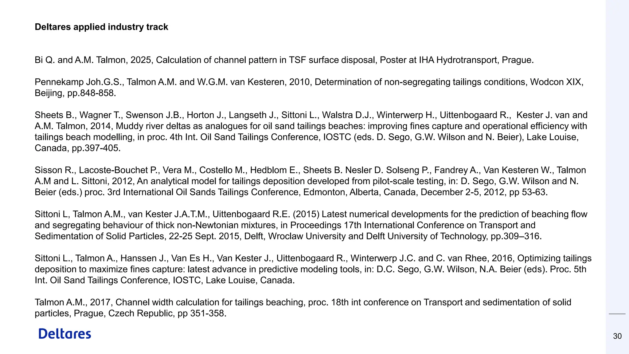 30
Deltares applied industry track
Bi Q. and A.M. Talmon, 2025, Calculation of channel pattern in TSF surface disposal, Poster at IHA Hydrotransport, Prague.
Pennekamp Joh.G.S., Talmon A.M. and W.G.M. van Kesteren, 2010, Determination of non-segregating tailings conditions, Wodcon XIX,
Beijing, pp.848-858.
Sheets B., Wagner T., Swenson J.B., Horton J., Langseth J., Sittoni L., Walstra D.J., Winterwerp H., Uittenbogaard R., Kester J. van and
A.M. Talmon, 2014, Muddy river deltas as analogues for oil sand tailings beaches: improving fines capture and operational efficiency with
tailings beach modelling, in proc. 4th Int. Oil Sand Tailings Conference, IOSTC (eds. D. Sego, G.W. Wilson and N. Beier), Lake Louise,
Canada, pp.397-405.
Sisson R., Lacoste-Bouchet P., Vera M., Costello M., Hedblom E., Sheets B. Nesler D. Solseng P., Fandrey A., Van Kesteren W., Talmon
A.M and L. Sittoni, 2012, An analytical model for tailings deposition developed from pilot-scale testing, in: D. Sego, G.W. Wilson and N.
Beier (eds.) proc. 3rd International Oil Sands Tailings Conference, Edmonton, Alberta, Canada, December 2-5, 2012, pp 53-63.
Sittoni L, Talmon A.M., van Kester J.A.T.M., Uittenbogaard R.E. (2015) Latest numerical developments for the prediction of beaching flow
and segregating behaviour of thick non-Newtonian mixtures, in Proceedings 17th International Conference on Transport and
Sedimentation of Solid Particles, 22-25 Sept. 2015, Delft, Wroclaw University and Delft University of Technology, pp.309–316.
Sittoni L., Talmon A., Hanssen J., Van Es H., Van Kester J., Uittenbogaard R., Winterwerp J.C. and C. van Rhee, 2016, Optimizing tailings
deposition to maximize fines capture: latest advance in predictive modeling tools, in: D.C. Sego, G.W. Wilson, N.A. Beier (eds). Proc. 5th
Int. Oil Sand Tailings Conference, IOSTC, Lake Louise, Canada.
Talmon A.M., 2017, Channel width calculation for tailings beaching, proc. 18th int conference on Transport and sedimentation of solid
particles, Prague, Czech Republic, pp 351-358.
 
