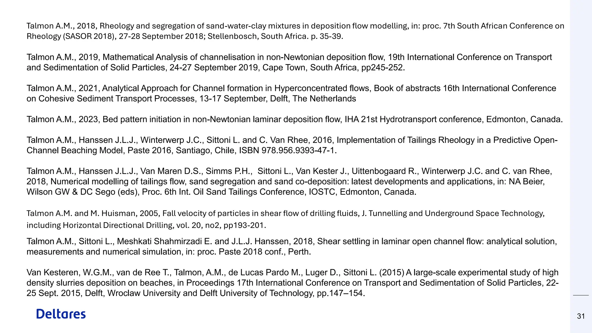 31
Talmon A.M., 2018, Rheology and segregation of sand-water-clay mixtures in deposition flow modelling, in: proc. 7th South African Conference on
Rheology (SASOR 2018), 27-28 September 2018; Stellenbosch, South Africa. p. 35-39.
Talmon A.M., 2019, Mathematical Analysis of channelisation in non-Newtonian deposition flow, 19th International Conference on Transport
and Sedimentation of Solid Particles, 24-27 September 2019, Cape Town, South Africa, pp245-252.
Talmon A.M., 2021, Analytical Approach for Channel formation in Hyperconcentrated flows, Book of abstracts 16th International Conference
on Cohesive Sediment Transport Processes, 13-17 September, Delft, The Netherlands
Talmon A.M., 2023, Bed pattern initiation in non-Newtonian laminar deposition flow, IHA 21st Hydrotransport conference, Edmonton, Canada.
Talmon A.M., Hanssen J.L.J., Winterwerp J.C., Sittoni L. and C. Van Rhee, 2016, Implementation of Tailings Rheology in a Predictive Open-
Channel Beaching Model, Paste 2016, Santiago, Chile, ISBN 978.956.9393-47-1.
Talmon A.M., Hanssen J.L.J., Van Maren D.S., Simms P.H., Sittoni L., Van Kester J., Uittenbogaard R., Winterwerp J.C. and C. van Rhee,
2018, Numerical modelling of tailings flow, sand segregation and sand co-deposition: latest developments and applications, in: NA Beier,
Wilson GW & DC Sego (eds), Proc. 6th Int. Oil Sand Tailings Conference, IOSTC, Edmonton, Canada.
Talmon A.M. and M. Huisman, 2005, Fall velocity of particles in shear flow of drilling fluids, J. Tunnelling and Underground Space Technology,
including Horizontal Directional Drilling, vol. 20, no2, pp193-201.
Talmon A.M., Sittoni L., Meshkati Shahmirzadi E. and J.L.J. Hanssen, 2018, Shear settling in laminar open channel flow: analytical solution,
measurements and numerical simulation, in: proc. Paste 2018 conf., Perth.
Van Kesteren, W.G.M., van de Ree T., Talmon, A.M., de Lucas Pardo M., Luger D., Sittoni L. (2015) A large-scale experimental study of high
density slurries deposition on beaches, in Proceedings 17th International Conference on Transport and Sedimentation of Solid Particles, 22-
25 Sept. 2015, Delft, Wroclaw University and Delft University of Technology, pp.147–154.
 