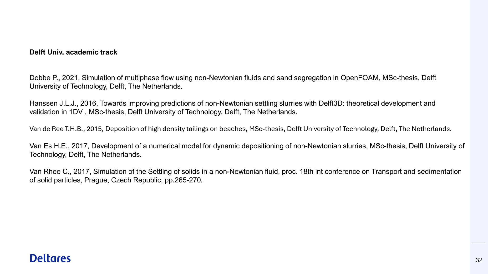 32
Delft Univ. academic track
Dobbe P., 2021, Simulation of multiphase flow using non-Newtonian fluids and sand segregation in OpenFOAM, MSc-thesis, Delft
University of Technology, Delft, The Netherlands.
Hanssen J.L.J., 2016, Towards improving predictions of non-Newtonian settling slurries with Delft3D: theoretical development and
validation in 1DV , MSc-thesis, Delft University of Technology, Delft, The Netherlands.
Van de Ree T.H.B., 2015, Deposition of high density tailings on beaches, MSc-thesis, Delft University of Technology, Delft, The Netherlands.
Van Es H.E., 2017, Development of a numerical model for dynamic depositioning of non-Newtonian slurries, MSc-thesis, Delft University of
Technology, Delft, The Netherlands.
Van Rhee C., 2017, Simulation of the Settling of solids in a non-Newtonian fluid, proc. 18th int conference on Transport and sedimentation
of solid particles, Prague, Czech Republic, pp.265-270.
 