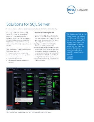 Your organization depends on SQL
Server to support its applications,
customers, and employees. But in
order for you to maintain productivity,
control costs and protect data, your
SQL Server environment must be up
and running, effectively supported, and
secure.
With our industry-leading solutions for
SQL Server, you can:
•	 Simplify performance management
•	 Accelerate backup and recovery while
reducing storage costs
•	 Centralize administration
•	 Manage multiple database platforms
with ease
Performance management
Spotlight® on SQL Server Enterprise
To ensure business continuity you must
have a real-time view of performance
in your SQL Server environment.
Spotlight on SQL Server Enterprise
allows you to easily detect and
diagnose performance issues through
an overview of performance data. You
are instantly alerted to bottlenecks at
the server level and then provided with
the root cause. The solution’s “Xpert”
tuning module resolves issues by
optimizing code quality and delivering
indexing options.
Solutions for SQL Server
Comprehensive control to ensure database quality, performance and availability
View the homepage dashboard for at-a-glance problem determination.
“WithSpotlightonSQLServer
Enterprise, we immediately
found index problems and
poorly written queries. The
product was a major help
in isolating performance
problems in our reporting
process, allowing us to
reduce execution time
from 20 minutes to seven
seconds.”
David Jacobus,
DBA Manager,
LA Weightloss
 