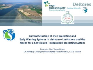 Current Situation of the Forecasting and
Early Warning Systems in Vietnam – Limitations and the
Needs for a Centralized - Integrated Forecasting System
Presenter: Tran Thanh Huyen
On behalf of Center for Environmental Fluid Dynamics, CEFD, Vienam
 