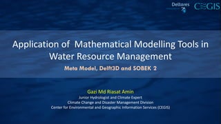 Application of Mathematical Modelling Tools in
Water Resource Management
Gazi Md Riasat Amin
Junior Hydrologist and Climate Expert
Climate Change and Disaster Management Division
Center for Environmental and Geographic Information Services (CEGIS)
Meta Model, Delft3D and SOBEK 2
 