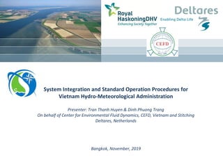 System Integration and Standard Operation Procedures for
Vietnam Hydro-Meteorological Administration
Presenter: Tran Thanh Huyen & Dinh Phuong Trang
On behalf of Center for Environmental Fluid Dynamics, CEFD, Vietnam and Stitching
Deltares, Netherlands
Bangkok, November, 2019
 