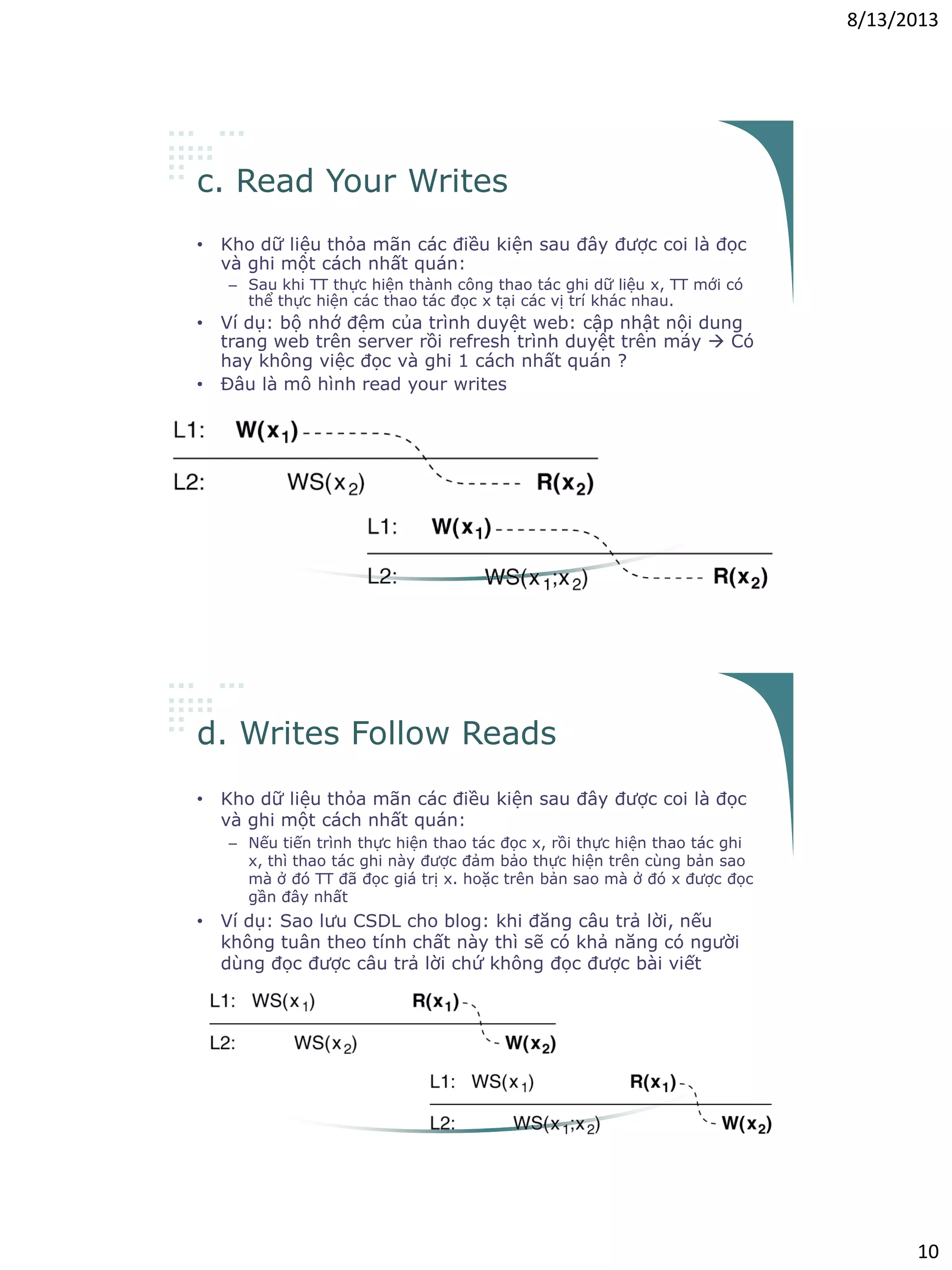8/13/2013
10
c. Read Your Writes
• Kho dữ liệu thỏa mãn các điều kiện sau đây được coi là đọc
và ghi một cách nhất quán:
– Sau khi TT thực hiện thành công thao tác ghi dữ liệu x, TT mới có
thể thực hiện các thao tác đọc x tại các vị trí khác nhau.
• Ví dụ: bộ nhớ đệm của trình duyệt web: cập nhật nội dung
trang web trên server rồi refresh trình duyệt trên máy  Có
hay không việc đọc và ghi 1 cách nhất quán ?
• Đâu là mô hình read your writes
d. Writes Follow Reads
• Kho dữ liệu thỏa mãn các điều kiện sau đây được coi là đọc
và ghi một cách nhất quán:
– Nếu tiến trình thực hiện thao tác đọc x, rồi thực hiện thao tác ghi
x, thì thao tác ghi này được đảm bảo thực hiện trên cùng bản sao
mà ở đó TT đã đọc giá trị x. hoặc trên bản sao mà ở đó x được đọc
gần đây nhất
• Ví dụ: Sao lưu CSDL cho blog: khi đăng câu trả lời, nếu
không tuân theo tính chất này thì sẽ có khả năng có người
dùng đọc được câu trả lời chứ không đọc được bài viết
 