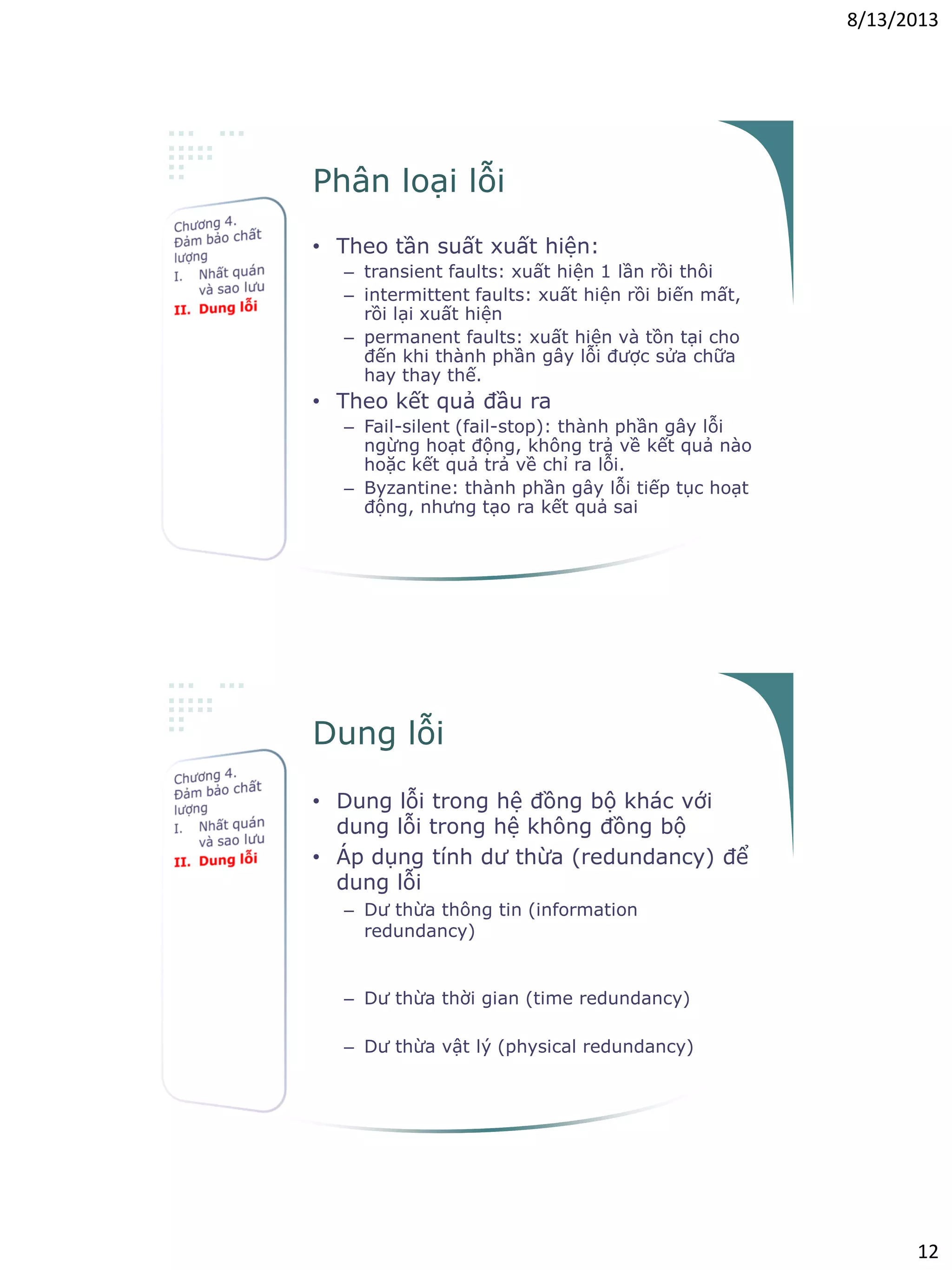 8/13/2013
12
Phân loại lỗi
• Theo tần suất xuất hiện:
– transient faults: xuất hiện 1 lần rồi thôi
– intermittent faults: xuất hiện rồi biến mất,
rồi lại xuất hiện
– permanent faults: xuất hiện và tồn tại cho
đến khi thành phần gây lỗi được sửa chữa
hay thay thế.
• Theo kết quả đầu ra
– Fail-silent (fail-stop): thành phần gây lỗi
ngừng hoạt động, không trả về kết quả nào
hoặc kết quả trả về chỉ ra lỗi.
– Byzantine: thành phần gây lỗi tiếp tục hoạt
động, nhưng tạo ra kết quả sai
Dung lỗi
• Dung lỗi trong hệ đồng bộ khác với
dung lỗi trong hệ không đồng bộ
• Áp dụng tính dư thừa (redundancy) để
dung lỗi
– Dư thừa thông tin (information
redundancy)
• Hamming codes, parity memory ECC
memory
– Dư thừa thời gian (time redundancy)
• Timeout & retransmit
– Dư thừa vật lý (physical redundancy)
• TMR, RAID disks, backup servers
 
