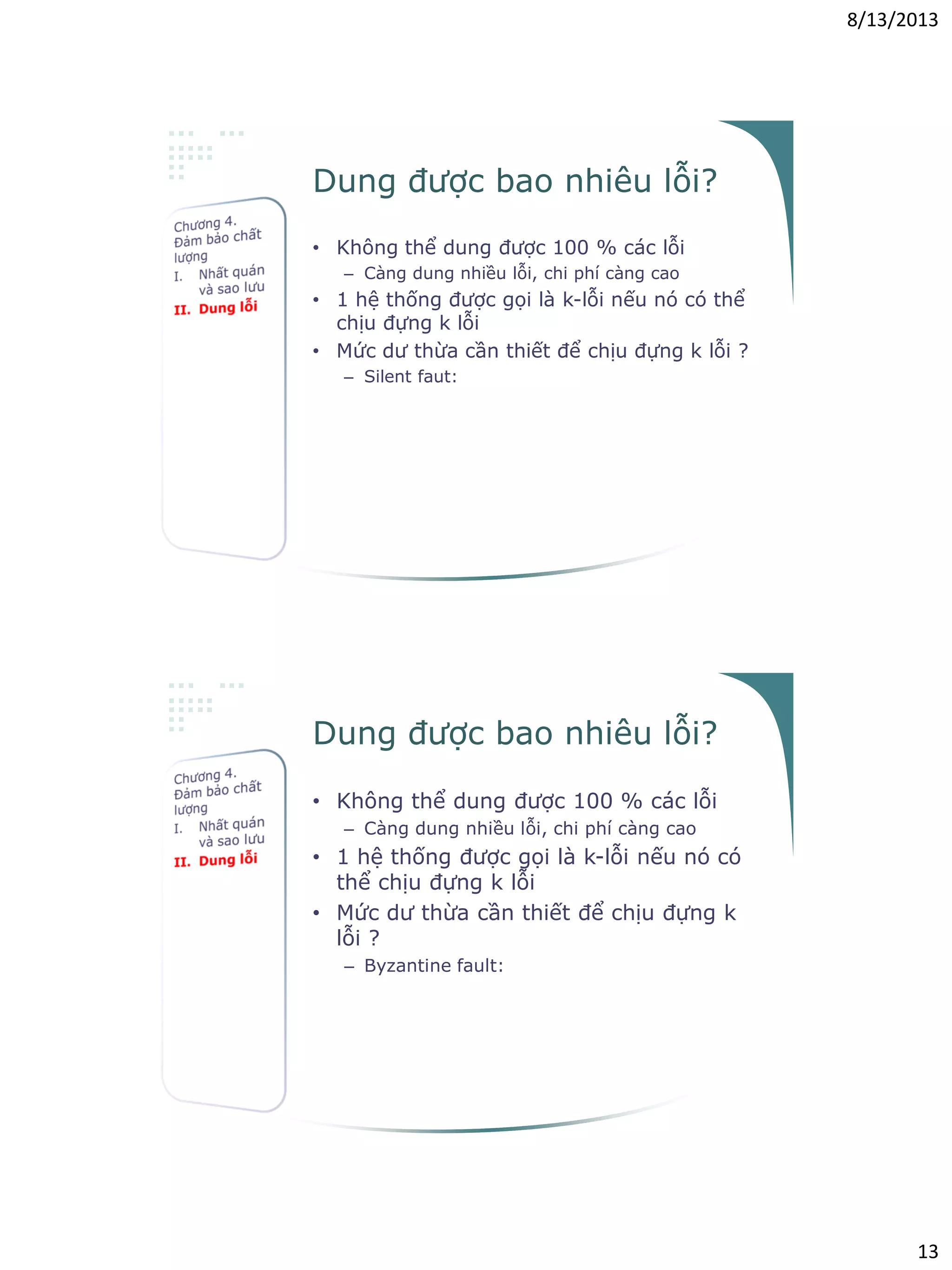 8/13/2013
13
Dung được bao nhiêu lỗi?
• Không thể dung được 100 % các lỗi
– Càng dung nhiều lỗi, chi phí càng cao
• 1 hệ thống được gọi là k-lỗi nếu nó có thể
chịu đựng k lỗi
• Mức dư thừa cần thiết để chịu đựng k lỗi ?
– Silent faut:
cần k+1 thành phần
• k thành phần lỗi  ko trả về kết quả hoặc báo
lỗi
• 1 thành phần hoạt động  trả về 1 kết quả
đúng
• Kết quả cuối cùng là kết quả của thành phần
hoạt động
Dung được bao nhiêu lỗi?
• Không thể dung được 100 % các lỗi
– Càng dung nhiều lỗi, chi phí càng cao
• 1 hệ thống được gọi là k-lỗi nếu nó có
thể chịu đựng k lỗi
• Mức dư thừa cần thiết để chịu đựng k
lỗi ?
– Byzantine fault:
cần 2k+1 thành phần
• k thành phần lỗi  trả về k kết quả sai
• k+1 thành phần hoạt động  trả về k+1 kết
quả đúng
• Kết quả cuối cùng là kết quả được biểu quyết
 