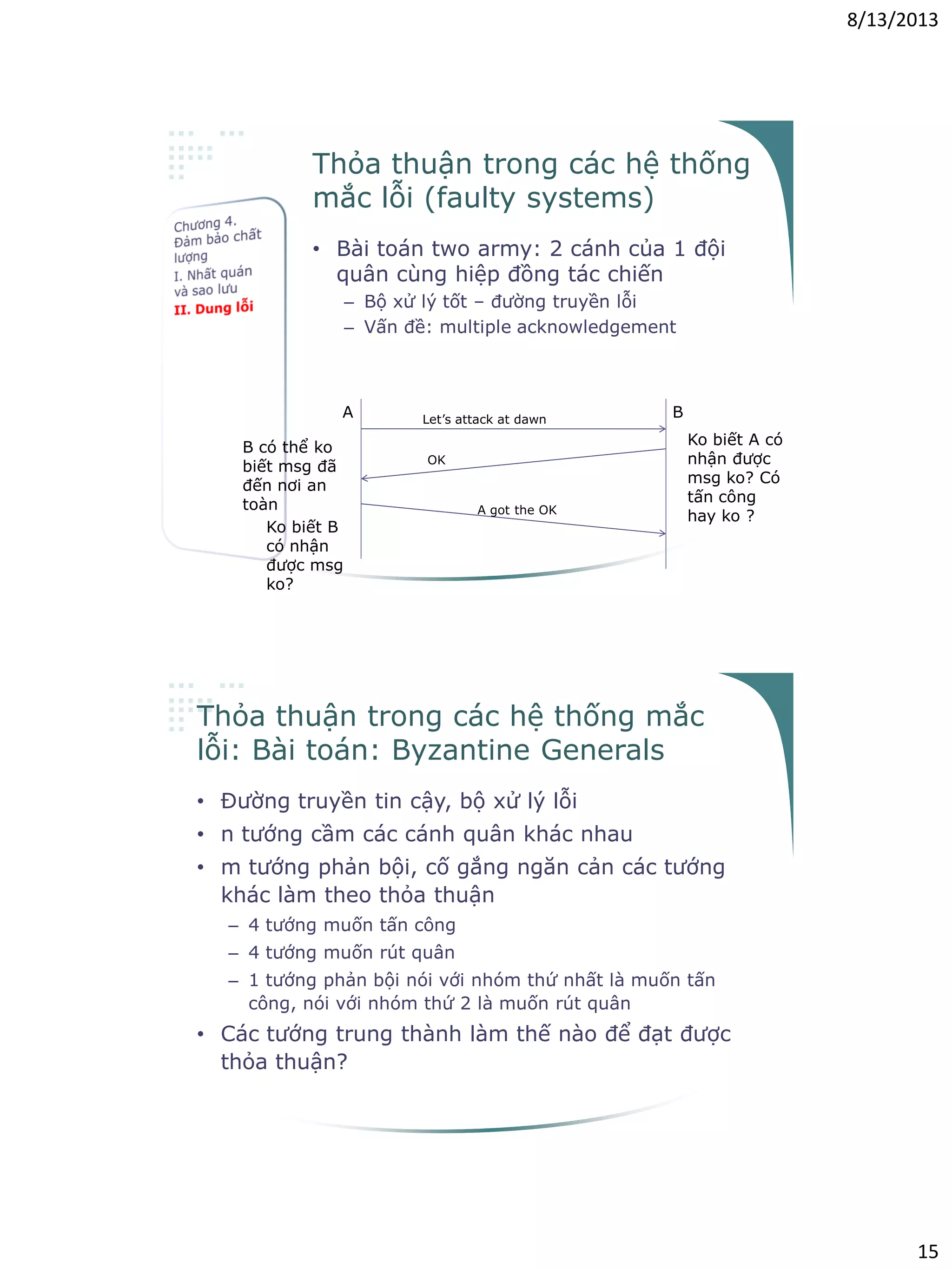 8/13/2013
15
Thỏa thuận trong các hệ thống
mắc lỗi (faulty systems)
• Bài toán two army: 2 cánh của 1 đội
quân cùng hiệp đồng tác chiến
– Bộ xử lý tốt – đường truyền lỗi
– Vấn đề: multiple acknowledgement
Let’s attack at dawn
OK
A B
Ko biết A có
nhận được
msg ko? Có
tấn công
hay ko ?
B có thể ko
biết msg đã
đến nơi an
toàn A got the OK
Ko biết B
có nhận
được msg
ko?
Thỏa thuận trong các hệ thống mắc
lỗi: Bài toán: Byzantine Generals
• Đường truyền tin cậy, bộ xử lý lỗi
• n tướng cầm các cánh quân khác nhau
• m tướng phản bội, cố gắng ngăn cản các tướng
khác làm theo thỏa thuận
– 4 tướng muốn tấn công
– 4 tướng muốn rút quân
– 1 tướng phản bội nói với nhóm thứ nhất là muốn tấn
công, nói với nhóm thứ 2 là muốn rút quân
• Các tướng trung thành làm thế nào để đạt được
thỏa thuận?
 