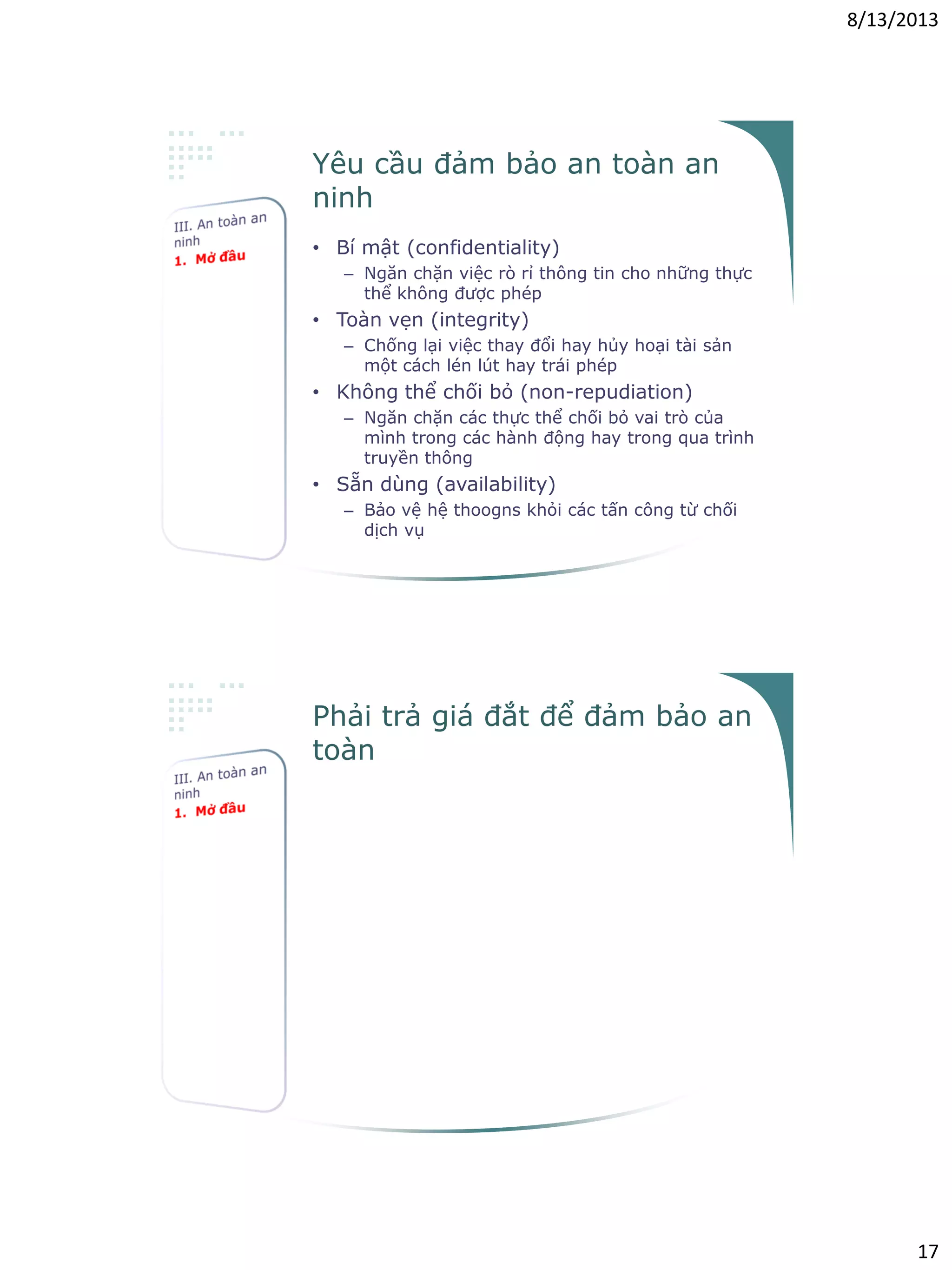 8/13/2013
17
Yêu cầu đảm bảo an toàn an
ninh
• Bí mật (confidentiality)
– Ngăn chặn việc rò rỉ thông tin cho những thực
thể không được phép
• Toàn vẹn (integrity)
– Chống lại việc thay đổi hay hủy hoại tài sản
một cách lén lút hay trái phép
• Không thể chối bỏ (non-repudiation)
– Ngăn chặn các thực thể chối bỏ vai trò của
mình trong các hành động hay trong qua trình
truyền thông
• Sẵn dùng (availability)
– Bảo vệ hệ thoogns khỏi các tấn công từ chối
dịch vụ
Phải trả giá đắt để đảm bảo an
toàn
• Giả sử bạn dọn đến nhà mới
• Có thay khóa mới không?
• Có canh gác 24/7 không?
– Mức độ bảo vệ như thế nào?
– Chi phí
– Yêu cầu về cơ sở hạ tầng?
• Có ra ngoài mà không cần khóa cửa
không?
– Chả có gì để trộm
– Hàng xóm đáng tin
 