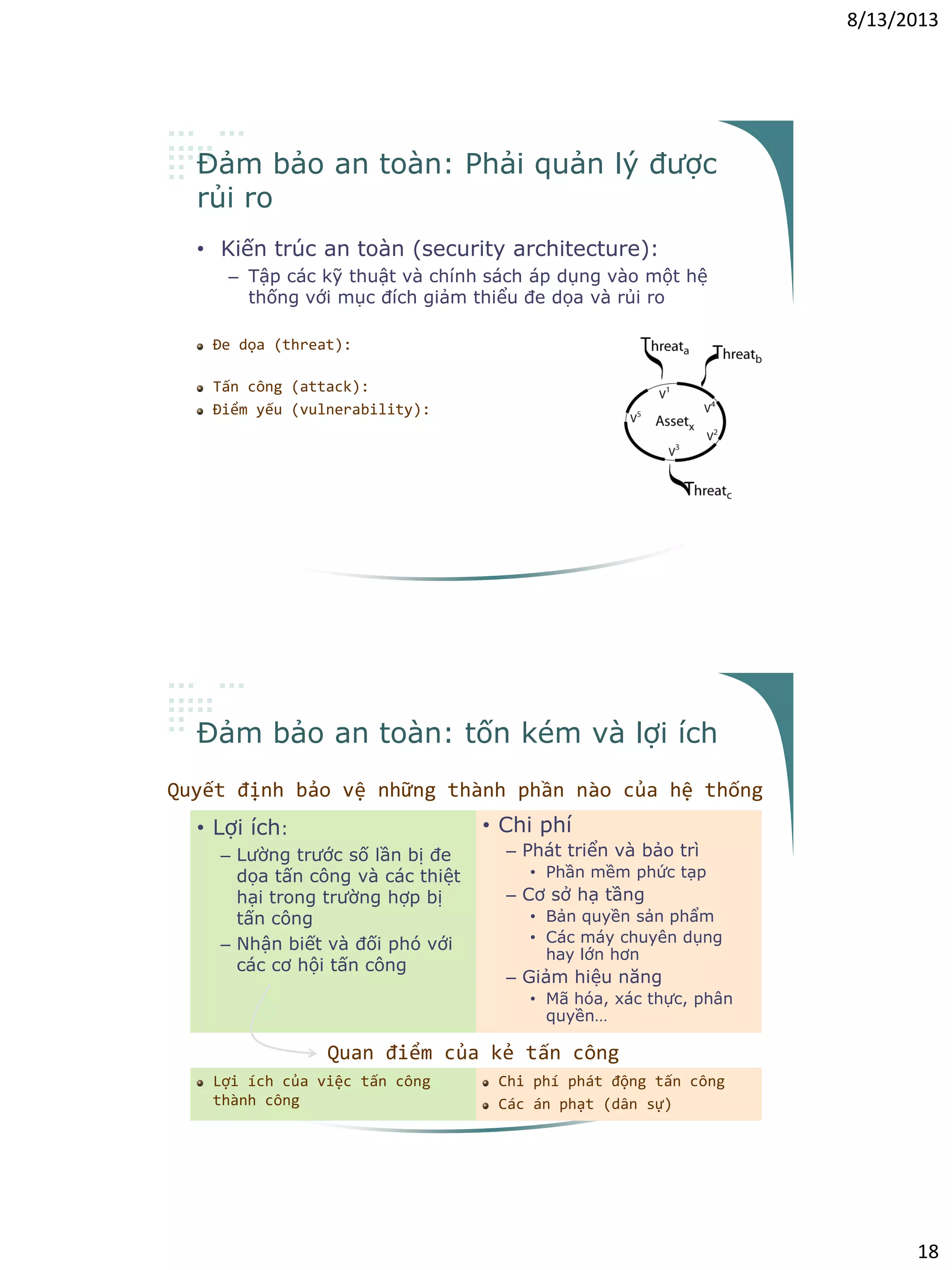 8/13/2013
18
Đảm bảo an toàn: Phải quản lý được
rủi ro
• Kiến trúc an toàn (security architecture):
– Tập các kỹ thuật và chính sách áp dụng vào một hệ
thống với mục đích giảm thiểu đe dọa và rủi ro
Đe dọa (threat): các sự kiện tiềm ẩn có thể
vi phạm các yêu cầu đảm bảo an toàn
Tấn công (attack): hiện thực hóa đe dọa
Điểm yếu (vulnerability): đặc tính hoặc
thiếu sót có thể bị khai thác và dẫn tới hậu
quả là vi phạm các yêu cầu đảm bảo an toàn;
đây là các đặc tính và thiếu sót trong khi
thiết kế hay cài đặt hệ thống, hay trong
chính các thủ tục đảm bảo an toàn
Đảm bảo an toàn: tốn kém và lợi ích
• Lợi ích:
– Lường trước số lần bị đe
dọa tấn công và các thiệt
hại trong trường hợp bị
tấn công
– Nhận biết và đối phó với
các cơ hội tấn công
• Chi phí
– Phát triển và bảo trì
• Phần mềm phức tạp
– Cơ sở hạ tầng
• Bản quyền sản phẩm
• Các máy chuyên dụng
hay lớn hơn
– Giảm hiệu năng
• Mã hóa, xác thực, phân
quyền…
Quyết định bảo vệ những thành phần nào của hệ thống
Quan điểm của kẻ tấn công
Lợi ích của việc tấn công
thành công
Chi phí phát động tấn công
Các án phạt (dân sự)
 