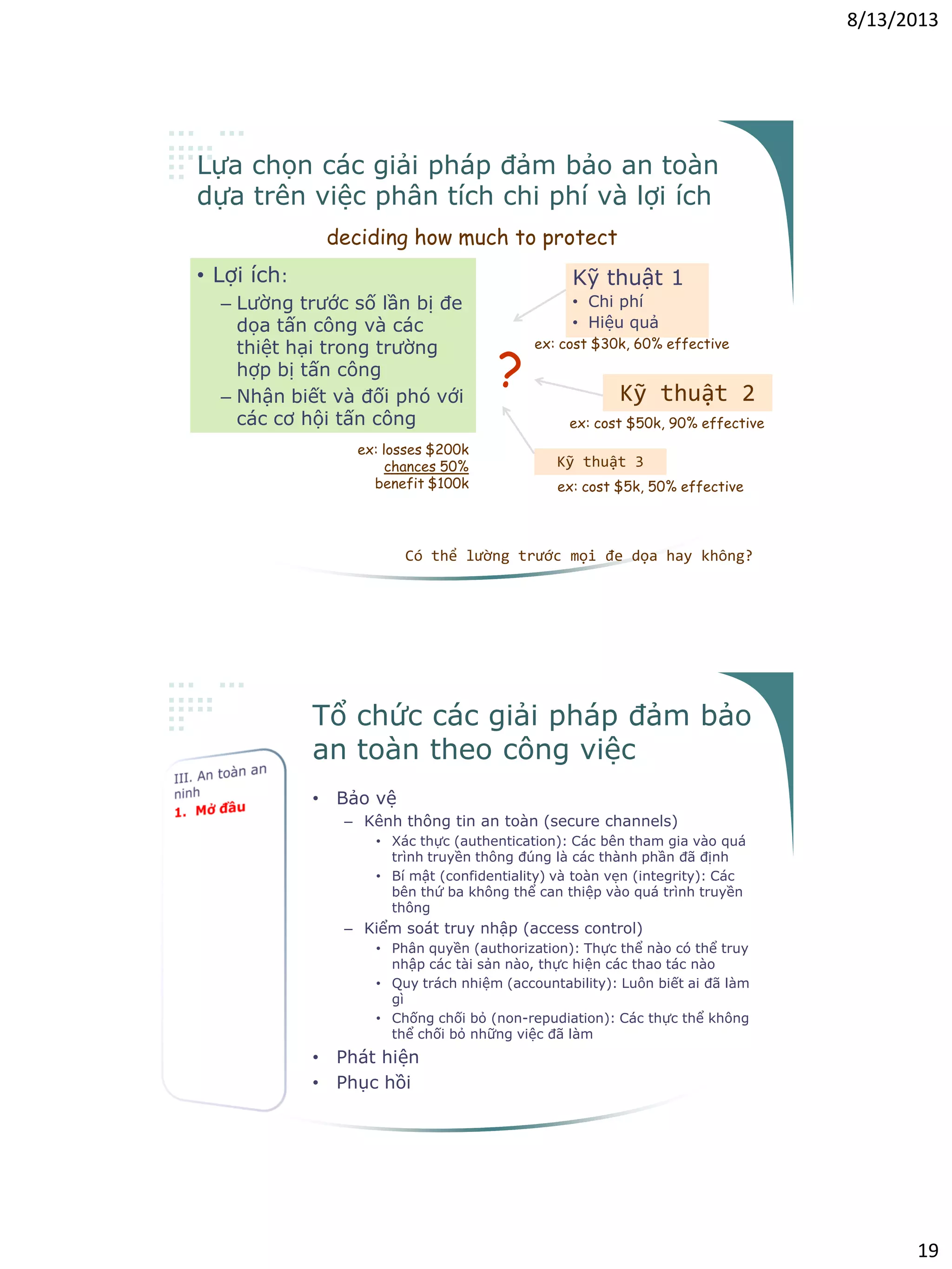 8/13/2013
19
Lựa chọn các giải pháp đảm bảo an toàn
dựa trên việc phân tích chi phí và lợi ích
deciding how much to protect
• Lợi ích:
– Lường trước số lần bị đe
dọa tấn công và các
thiệt hại trong trường
hợp bị tấn công
– Nhận biết và đối phó với
các cơ hội tấn công
Có thể lường trước mọi đe dọa hay không?
Kỹ thuật 1
• Chi phí
• Hiệu quả
Kỹ thuật 2
Kỹ thuật 3
?
ex: losses $200k
chances 50%
benefit $100k
ex: cost $30k, 60% effective
ex: cost $50k, 90% effective
ex: cost $5k, 50% effective
Tổ chức các giải pháp đảm bảo
an toàn theo công việc
• Bảo vệ
– Kênh thông tin an toàn (secure channels)
• Xác thực (authentication): Các bên tham gia vào quá
trình truyền thông đúng là các thành phần đã định
• Bí mật (confidentiality) và toàn vẹn (integrity): Các
bên thứ ba không thể can thiệp vào quá trình truyền
thông
– Kiểm soát truy nhập (access control)
• Phân quyền (authorization): Thực thể nào có thể truy
nhập các tài sản nào, thực hiện các thao tác nào
• Quy trách nhiệm (accountability): Luôn biết ai đã làm
gì
• Chống chối bỏ (non-repudiation): Các thực thể không
thể chối bỏ những việc đã làm
• Phát hiện
• Phục hồi
 