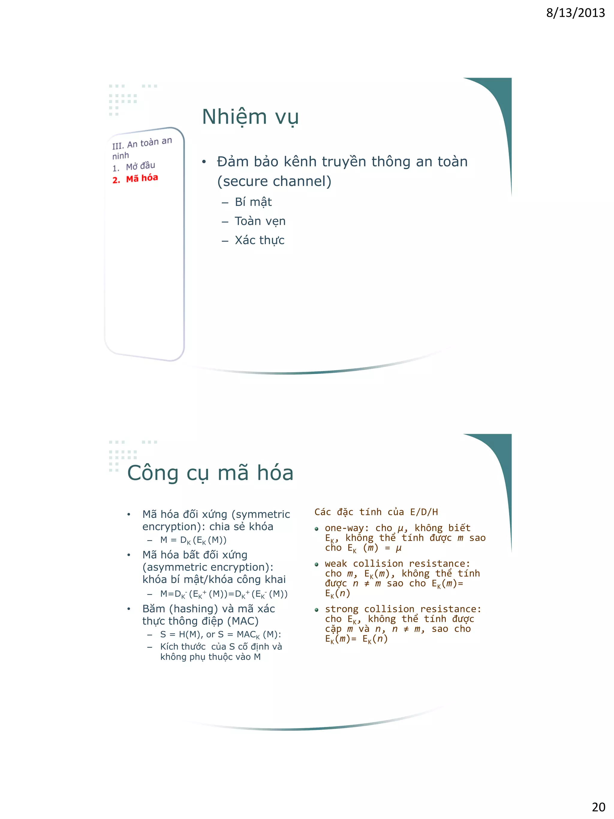 8/13/2013
20
Nhiệm vụ
• Đảm bảo kênh truyền thông an toàn
(secure channel)
– Bí mật
– Toàn vẹn
– Xác thực
Công cụ mã hóa
• Mã hóa đối xứng (symmetric
encryption): chia sẻ khóa
– M = DK (EK (M))
• Mã hóa bất đối xứng
(asymmetric encryption):
khóa bí mật/khóa công khai
– M=DK
- (EK
+ (M))=DK
+ (EK
- (M))
• Băm (hashing) và mã xác
thực thông điệp (MAC)
– S = H(M), or S = MACK (M):
– Kích thước của S cố định và
không phụ thuộc vào M
Các đặc tính của E/D/H
one-way: cho μ, không biết
EK, không thể tính được m sao
cho EK (m) = μ
weak collision resistance:
cho m, EK(m), không thể tính
được n ≠ m sao cho EK(m)=
EK(n)
strong collision resistance:
cho EK, không thể tính được
cặp m và n, n ≠ m, sao cho
EK(m)= EK(n)
 