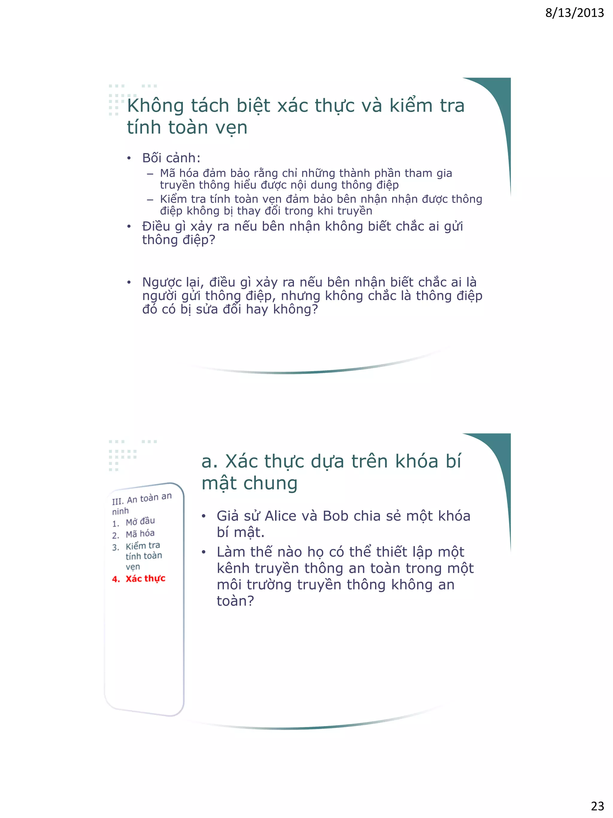 8/13/2013
23
Không tách biệt xác thực và kiểm tra
tính toàn vẹn
• Bối cảnh:
– Mã hóa đảm bảo rằng chỉ những thành phần tham gia
truyền thông hiểu được nội dung thông điệp
– Kiểm tra tính toàn vẹn đảm bảo bên nhận nhận được thông
điệp không bị thay đổi trong khi truyền
• Điều gì xảy ra nếu bên nhận không biết chắc ai gửi
thông điệp?
– Để đảm bảo toàn vẹn thông điệp, cần xác thực người
gửi/thông điệp
• Ngược lại, điều gì xảy ra nếu bên nhận biết chắc ai là
người gửi thông điệp, nhưng không chắc là thông điệp
đó có bị sửa đổi hay không?
– Xác thực thông điệp không chưa đủ, cần đảm bảo tính toàn
vẹn của thông điệp
a. Xác thực dựa trên khóa bí
mật chung
• Giả sử Alice và Bob chia sẻ một khóa
bí mật.
• Làm thế nào họ có thể thiết lập một
kênh truyền thông an toàn trong một
môi trường truyền thông không an
toàn?
– Ra hiệu muốn giao tiếp
– Mỗi bên yêu cầu đối tác chứng minh rằng
bên đó biết khóa bị mật chung
– Giả thiết: không ai khác ngoài A và B có
thể sử dụng khóa bí mật KA,B
 
