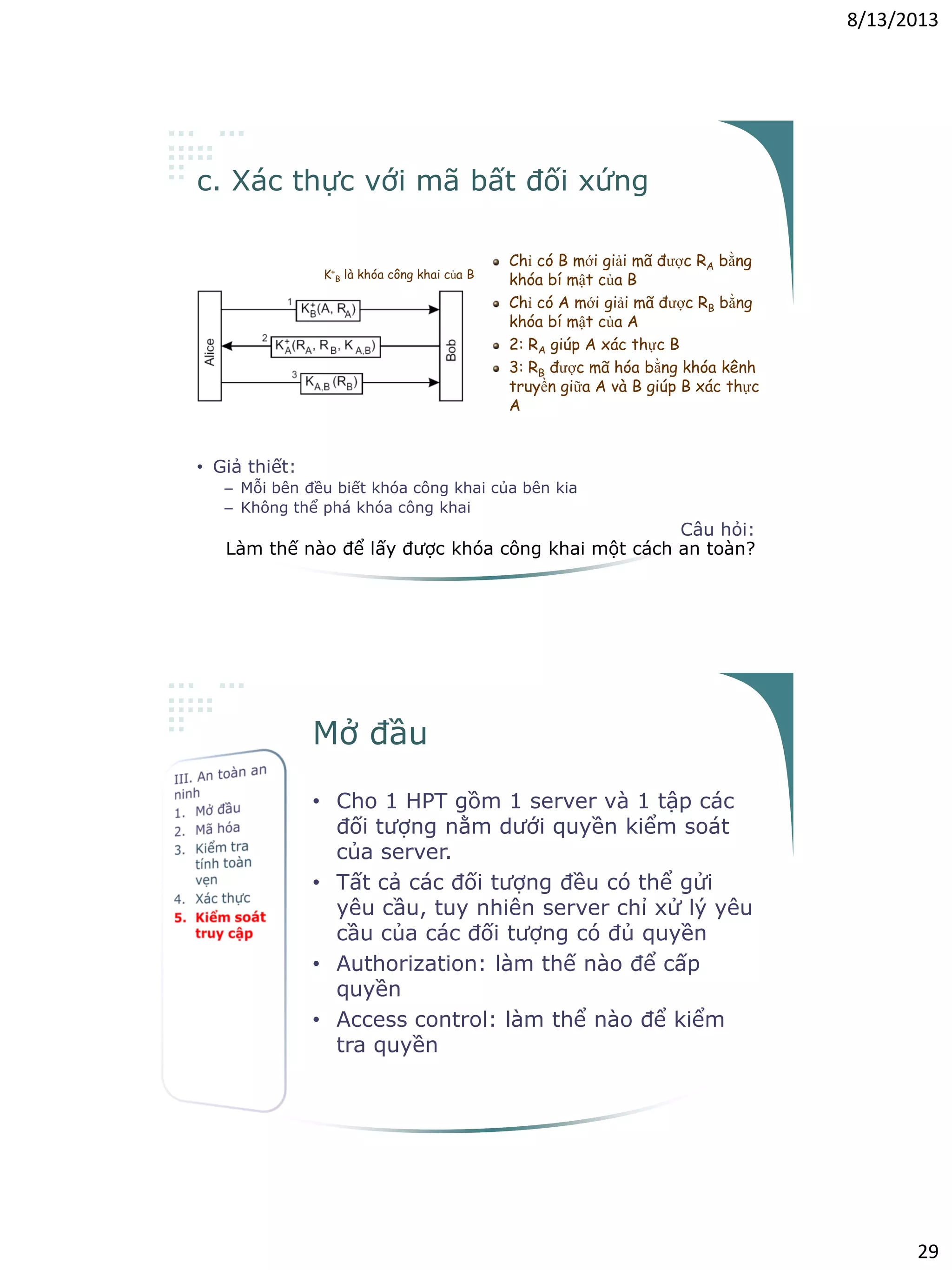 8/13/2013
29
c. Xác thực với mã bất đối xứng
• Giả thiết:
– Mỗi bên đều biết khóa công khai của bên kia
– Không thể phá khóa công khai
Câu hỏi:
Làm thế nào để lấy được khóa công khai một cách an toàn?
K+
B là khóa công khai của B
Chỉ có B mới giải mã được RA bằng
khóa bí mật của B
Chỉ có A mới giải mã được RB bằng
khóa bí mật của A
2: RA giúp A xác thực B
3: RB được mã hóa bằng khóa kênh
truyền giữa A và B giúp B xác thực
A
Mở đầu
• Cho 1 HPT gồm 1 server và 1 tập các
đối tượng nằm dưới quyền kiểm soát
của server.
• Tất cả các đối tượng đều có thể gửi
yêu cầu, tuy nhiên server chỉ xử lý yêu
cầu của các đối tượng có đủ quyền
• Authorization: làm thế nào để cấp
quyền
• Access control: làm thể nào để kiểm
tra quyền
 