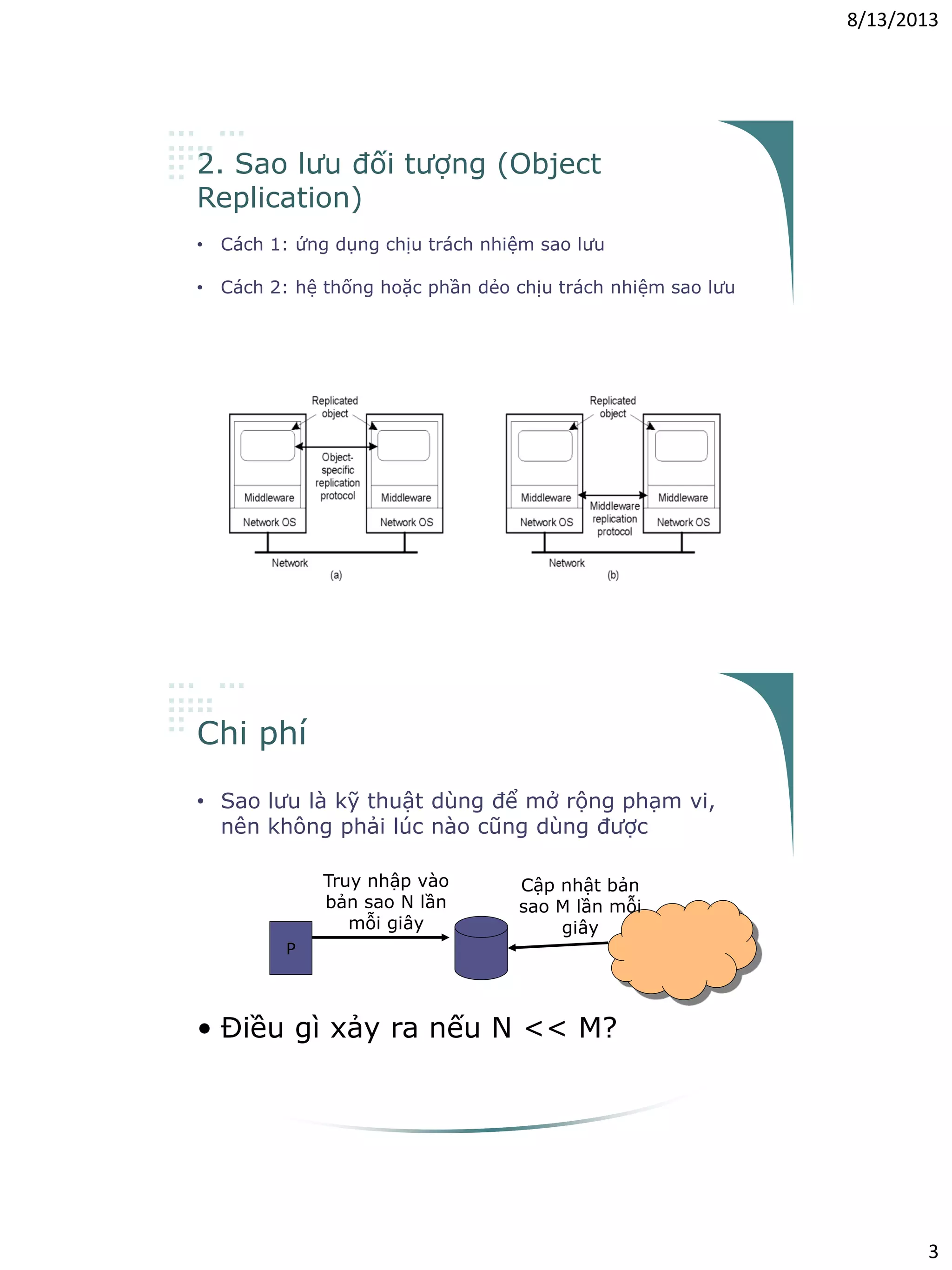 8/13/2013
3
2. Sao lưu đối tượng (Object
Replication)
• Cách 1: ứng dụng chịu trách nhiệm sao lưu
– Ứng dụng phải kiểm soát được tính nhất quán của các bản sao
• Cách 2: hệ thống hoặc phần dẻo chịu trách nhiệm sao lưu
– Phần dẻo phải kiểm soát được tính nhất quán của các bản sao
– Đơn giản hóa việc phát triển ứng dụng, tuy nhiên phải hỗ trợ các
giải pháp cho từng loại đối tượng
Chi phí
• Sao lưu là kỹ thuật dùng để mở rộng phạm vi,
nên không phải lúc nào cũng dùng được
P
Truy nhập vào
bản sao N lần
mỗi giây
Cập nhật bản
sao M lần mỗi
giây
• Điều gì xảy ra nếu N << M?
 