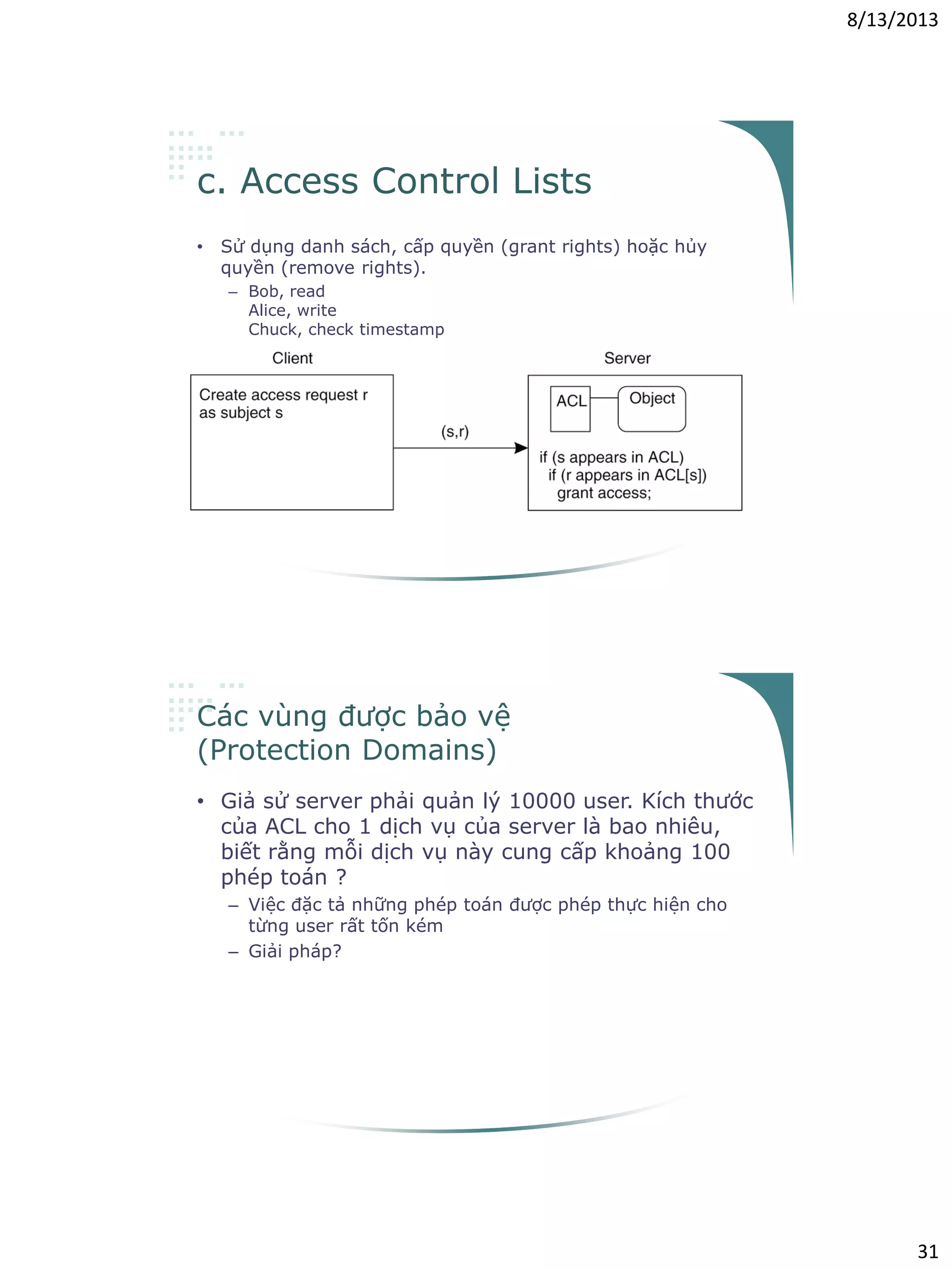 8/13/2013
31
c. Access Control Lists
• Sử dụng danh sách, cấp quyền (grant rights) hoặc hủy
quyền (remove rights).
– Bob, read
Alice, write
Chuck, check timestamp
Các vùng được bảo vệ
(Protection Domains)
• Giả sử server phải quản lý 10000 user. Kích thước
của ACL cho 1 dịch vụ của server là bao nhiêu,
biết rằng mỗi dịch vụ này cung cấp khoảng 100
phép toán ?
– Việc đặc tả những phép toán được phép thực hiện cho
từng user rất tốn kém
– Giải pháp?
 
