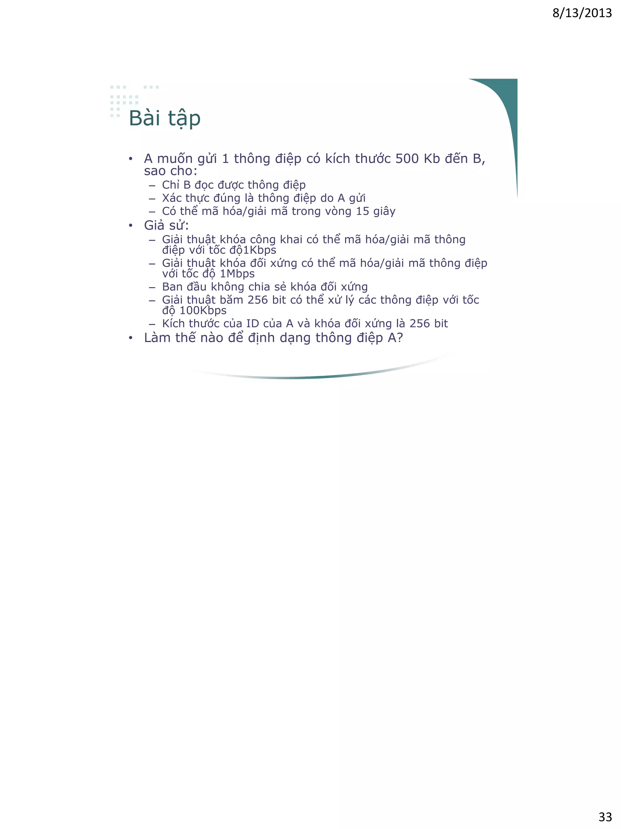 8/13/2013
33
Bài tập
• A muốn gửi 1 thông điệp có kích thước 500 Kb đến B,
sao cho:
– Chỉ B đọc được thông điệp
– Xác thực đúng là thông điệp do A gửi
– Có thể mã hóa/giải mã trong vòng 15 giây
• Giả sử:
– Giải thuật khóa công khai có thể mã hóa/giải mã thông
điệp với tốc độ1Kbps
– Giải thuật khóa đối xứng có thể mã hóa/giải mã thông điệp
với tốc độ 1Mbps
– Ban đầu không chia sẻ khóa đối xứng
– Giải thuật băm 256 bit có thể xử lý các thông điệp với tốc
độ 100Kbps
– Kích thước của ID của A và khóa đối xứng là 256 bit
• Làm thế nào để định dạng thông điệp A?
 