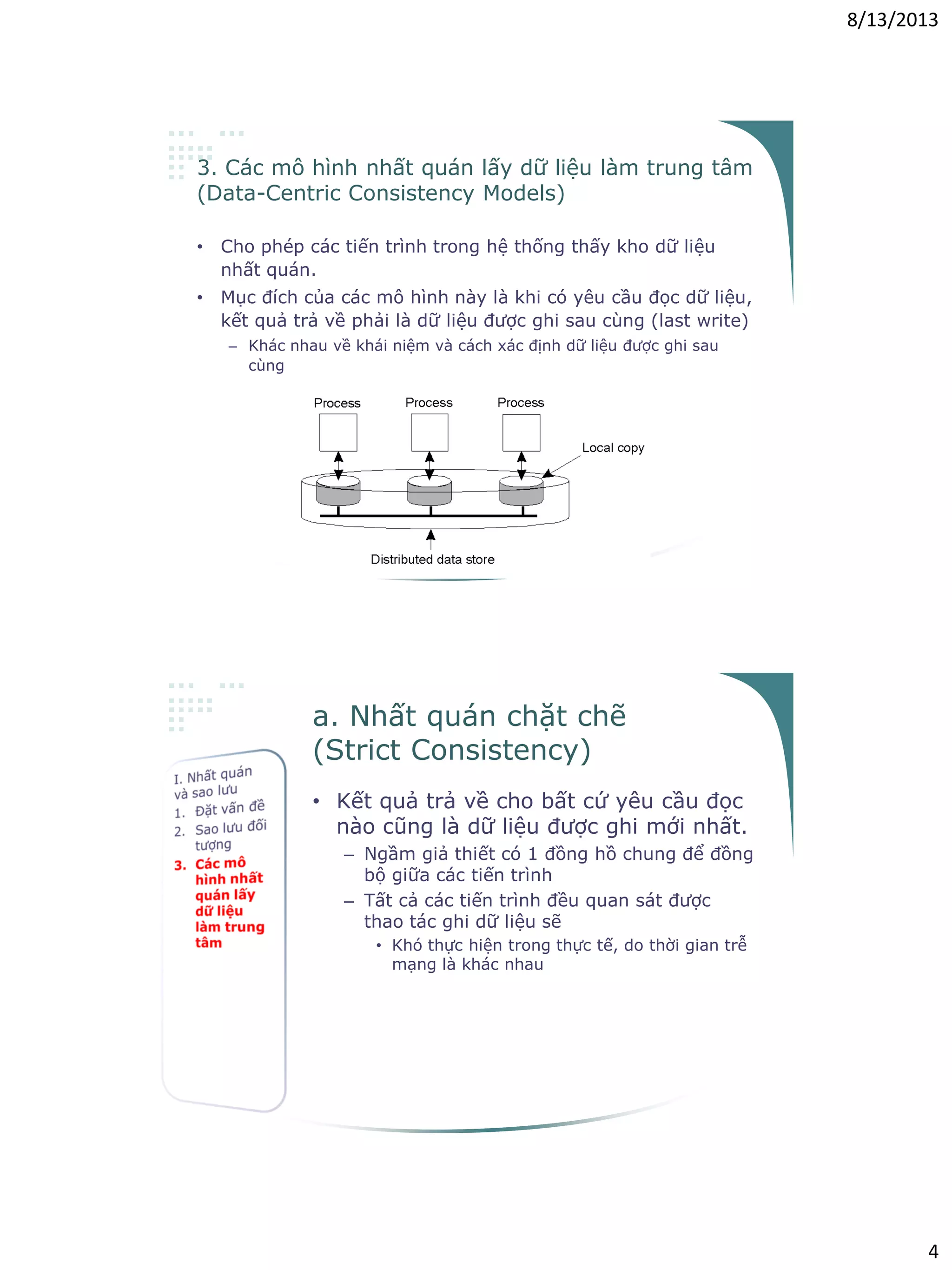 8/13/2013
4
3. Các mô hình nhất quán lấy dữ liệu làm trung tâm
(Data-Centric Consistency Models)
• Cho phép các tiến trình trong hệ thống thấy kho dữ liệu
nhất quán.
• Mục đích của các mô hình này là khi có yêu cầu đọc dữ liệu,
kết quả trả về phải là dữ liệu được ghi sau cùng (last write)
– Khác nhau về khái niệm và cách xác định dữ liệu được ghi sau
cùng
a. Nhất quán chặt chẽ
(Strict Consistency)
• Kết quả trả về cho bất cứ yêu cầu đọc
nào cũng là dữ liệu được ghi mới nhất.
– Ngầm giả thiết có 1 đồng hồ chung để đồng
bộ giữa các tiến trình
– Tất cả các tiến trình đều quan sát được
thao tác ghi dữ liệu sẽ
• Khó thực hiện trong thực tế, do thời gian trễ
mạng là khác nhau
 