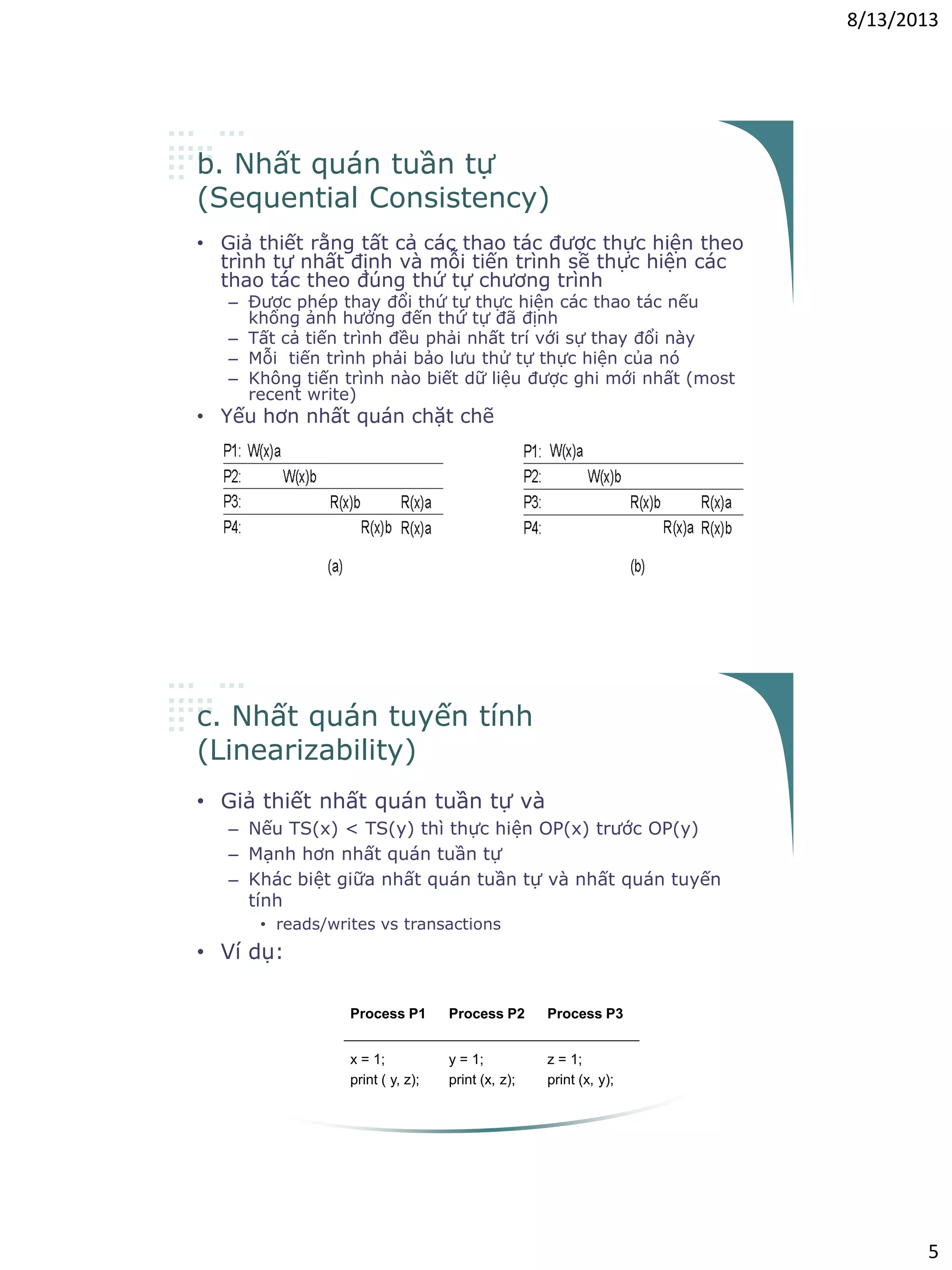 8/13/2013
5
b. Nhất quán tuần tự
(Sequential Consistency)
• Giả thiết rằng tất cả các thao tác được thực hiện theo
trình tự nhất định và mỗi tiến trình sẽ thực hiện các
thao tác theo đúng thứ tự chương trình
– Được phép thay đổi thứ tự thực hiện các thao tác nếu
không ảnh hưởng đến thứ tự đã định
– Tất cả tiến trình đều phải nhất trí với sự thay đổi này
– Mỗi tiến trình phải bảo lưu thử tự thực hiện của nó
– Không tiến trình nào biết dữ liệu được ghi mới nhất (most
recent write)
• Yếu hơn nhất quán chặt chẽ
c. Nhất quán tuyến tính
(Linearizability)
• Giả thiết nhất quán tuần tự và
– Nếu TS(x) < TS(y) thì thực hiện OP(x) trước OP(y)
– Mạnh hơn nhất quán tuần tự
– Khác biệt giữa nhất quán tuần tự và nhất quán tuyến
tính
• reads/writes vs transactions
• Ví dụ:
Process P1 Process P2 Process P3
x = 1;
print ( y, z);
y = 1;
print (x, z);
z = 1;
print (x, y);
 