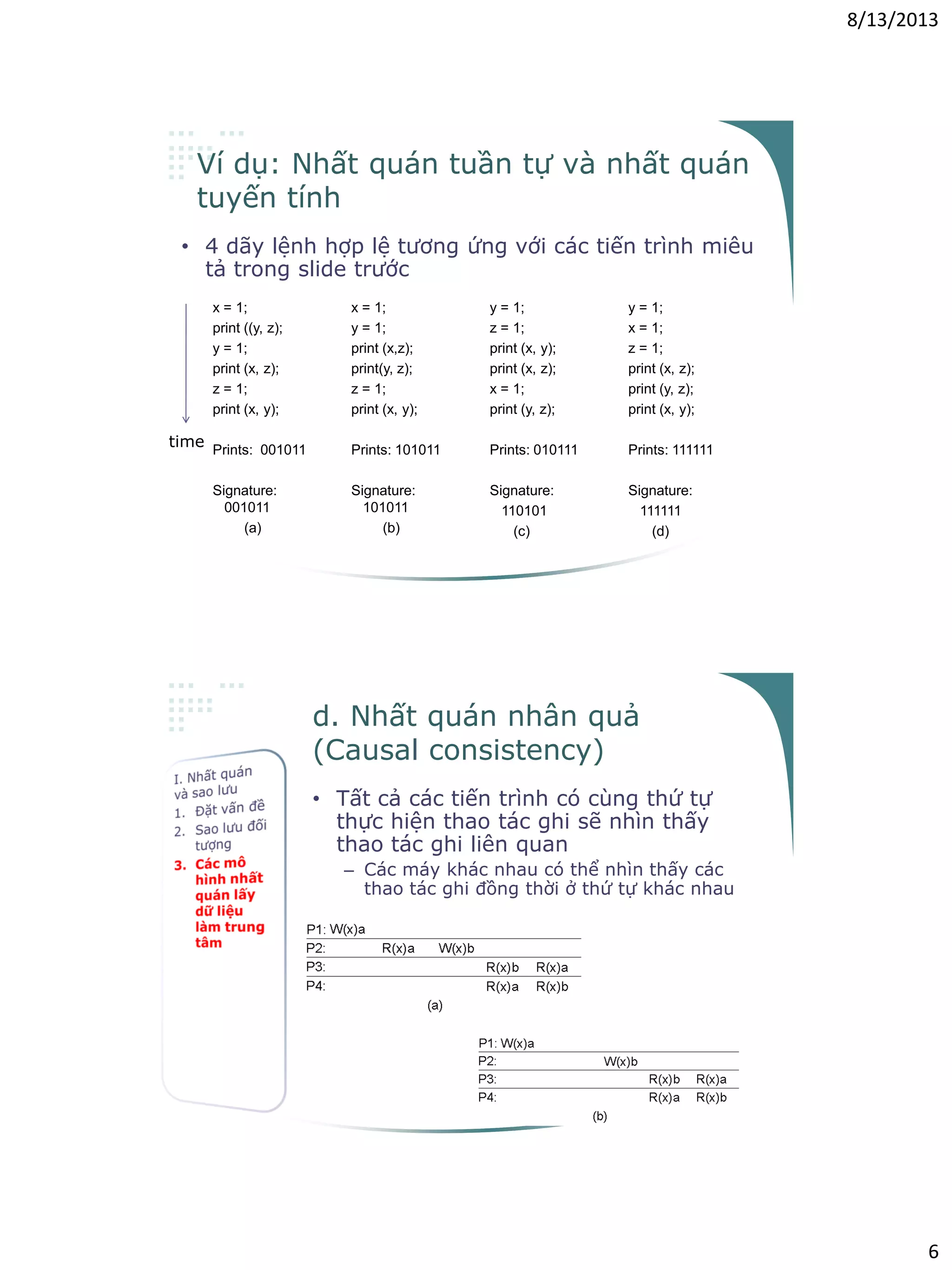 8/13/2013
6
Ví dụ: Nhất quán tuần tự và nhất quán
tuyến tính
• 4 dãy lệnh hợp lệ tương ứng với các tiến trình miêu
tả trong slide trước
x = 1;
print ((y, z);
y = 1;
print (x, z);
z = 1;
print (x, y);
Prints: 001011
Signature:
001011
(a)
x = 1;
y = 1;
print (x,z);
print(y, z);
z = 1;
print (x, y);
Prints: 101011
Signature:
101011
(b)
y = 1;
z = 1;
print (x, y);
print (x, z);
x = 1;
print (y, z);
Prints: 010111
Signature:
110101
(c)
y = 1;
x = 1;
z = 1;
print (x, z);
print (y, z);
print (x, y);
Prints: 111111
Signature:
111111
(d)
time
d. Nhất quán nhân quả
(Causal consistency)
• Tất cả các tiến trình có cùng thứ tự
thực hiện thao tác ghi sẽ nhìn thấy
thao tác ghi liên quan
– Các máy khác nhau có thể nhìn thấy các
thao tác ghi đồng thời ở thứ tự khác nhau
Not permitted
Permitted
 
