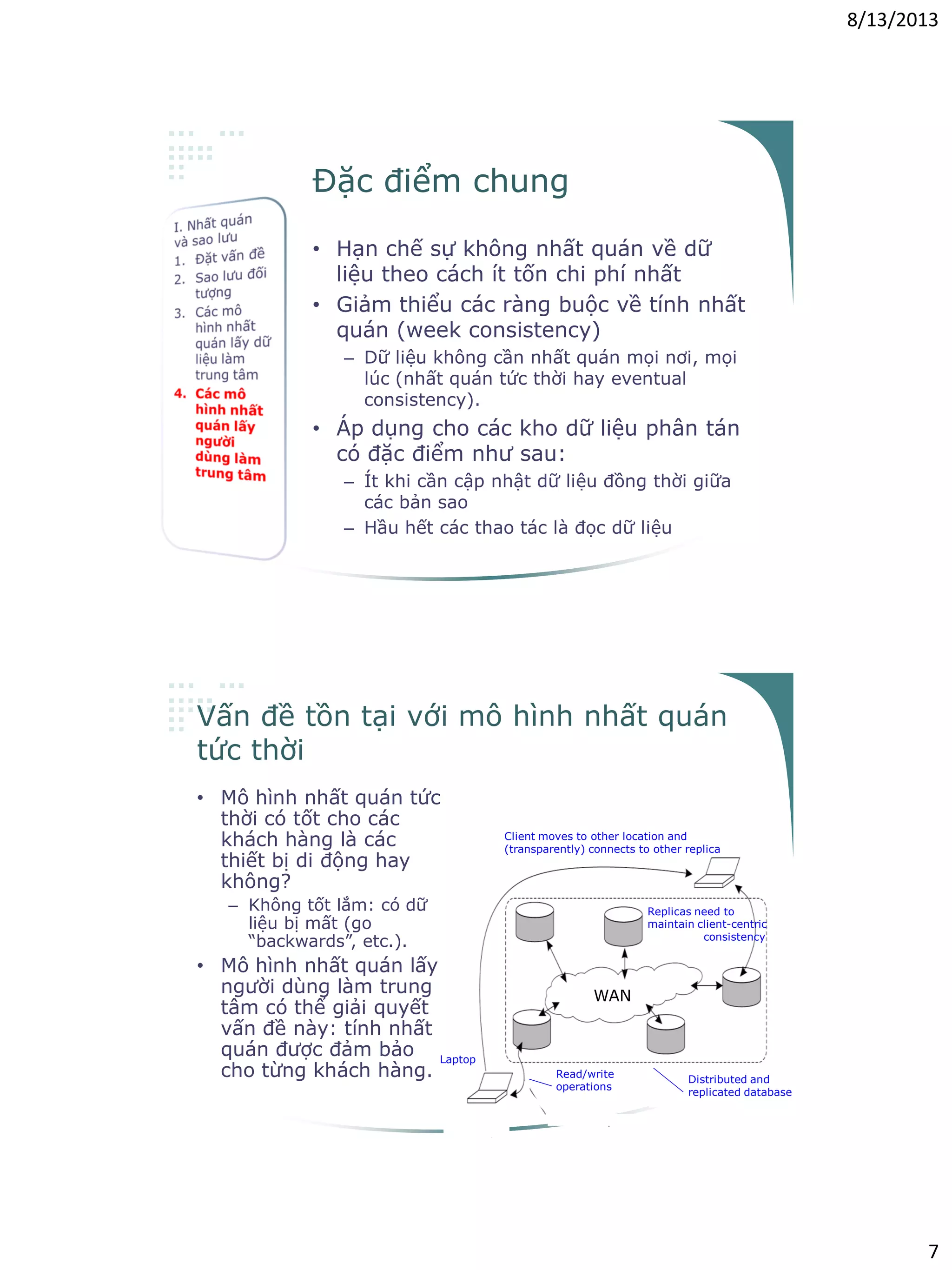 8/13/2013
7
Đặc điểm chung
• Hạn chế sự không nhất quán về dữ
liệu theo cách ít tốn chi phí nhất
• Giảm thiểu các ràng buộc về tính nhất
quán (week consistency)
– Dữ liệu không cần nhất quán mọi nơi, mọi
lúc (nhất quán tức thời hay eventual
consistency).
• Áp dụng cho các kho dữ liệu phân tán
có đặc điểm như sau:
– Ít khi cần cập nhật dữ liệu đồng thời giữa
các bản sao
– Hầu hết các thao tác là đọc dữ liệu
Vấn đề tồn tại với mô hình nhất quán
tức thời
• Mô hình nhất quán tức
thời có tốt cho các
khách hàng là các
thiết bị di động hay
không?
– Không tốt lắm: có dữ
liệu bị mất (go
“backwards”, etc.).
• Mô hình nhất quán lấy
người dùng làm trung
tâm có thể giải quyết
vấn đề này: tính nhất
quán được đảm bảo
cho từng khách hàng.
WAN
Distributed and
replicated database
Laptop
Client moves to other location and
(transparently) connects to other replica
Replicas need to
maintain client-centric
consistency
Read/write
operations
 