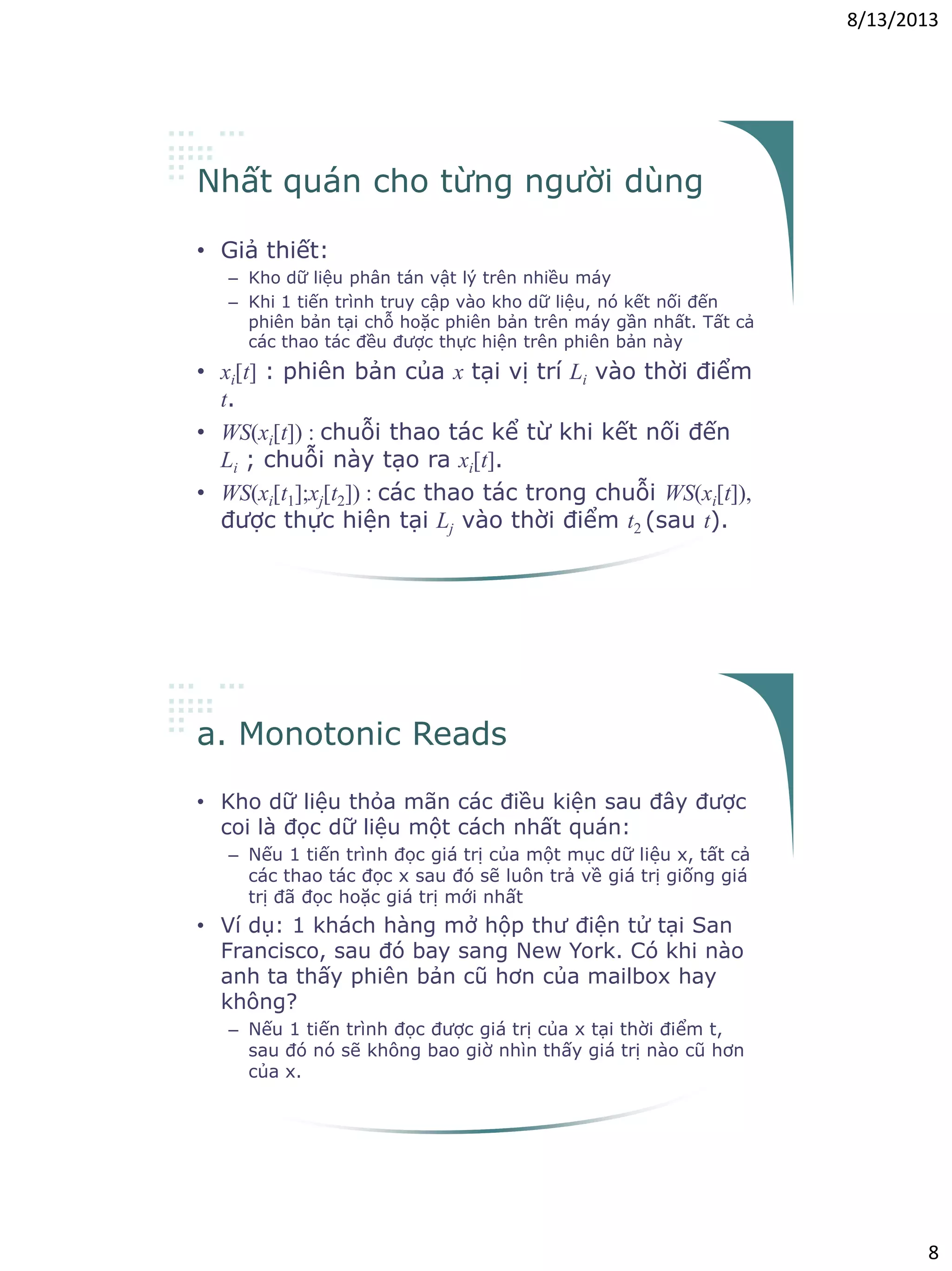 8/13/2013
8
Nhất quán cho từng người dùng
• Giả thiết:
– Kho dữ liệu phân tán vật lý trên nhiều máy
– Khi 1 tiến trình truy cập vào kho dữ liệu, nó kết nối đến
phiên bản tại chỗ hoặc phiên bản trên máy gần nhất. Tất cả
các thao tác đều được thực hiện trên phiên bản này
• xi[t] : phiên bản của x tại vị trí Li vào thời điểm
t.
• WS(xi[t]) : chuỗi thao tác kể từ khi kết nối đến
Li ; chuỗi này tạo ra xi[t].
• WS(xi[t1];xj[t2]) : các thao tác trong chuỗi WS(xi[t]),
được thực hiện tại Lj vào thời điểm t2 (sau t).
a. Monotonic Reads
• Kho dữ liệu thỏa mãn các điều kiện sau đây được
coi là đọc dữ liệu một cách nhất quán:
– Nếu 1 tiến trình đọc giá trị của một mục dữ liệu x, tất cả
các thao tác đọc x sau đó sẽ luôn trả về giá trị giống giá
trị đã đọc hoặc giá trị mới nhất
• Ví dụ: 1 khách hàng mở hộp thư điện tử tại San
Francisco, sau đó bay sang New York. Có khi nào
anh ta thấy phiên bản cũ hơn của mailbox hay
không?
– Nếu 1 tiến trình đọc được giá trị của x tại thời điểm t,
sau đó nó sẽ không bao giờ nhìn thấy giá trị nào cũ hơn
của x.
 