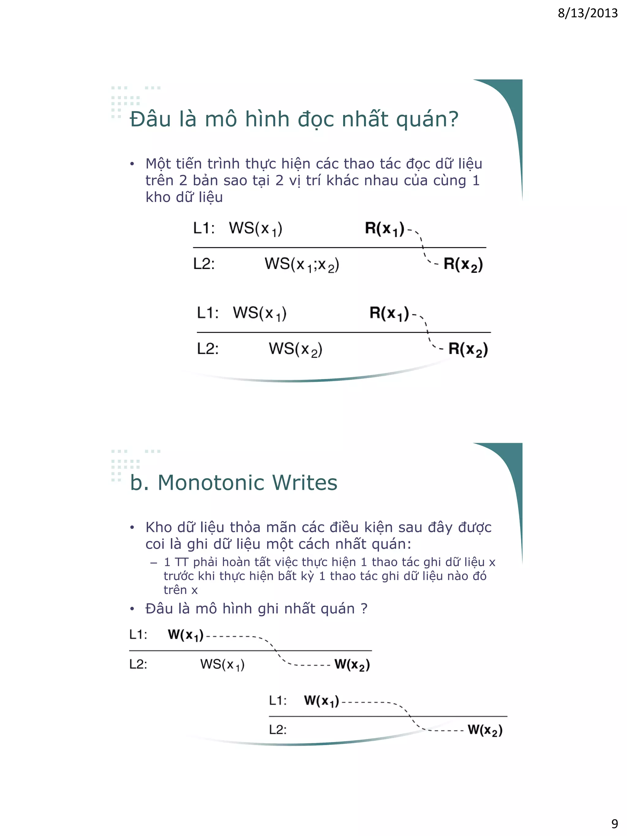 8/13/2013
9
Đâu là mô hình đọc nhất quán?
• Một tiến trình thực hiện các thao tác đọc dữ liệu
trên 2 bản sao tại 2 vị trí khác nhau của cùng 1
kho dữ liệu
b. Monotonic Writes
• Kho dữ liệu thỏa mãn các điều kiện sau đây được
coi là ghi dữ liệu một cách nhất quán:
– 1 TT phải hoàn tất việc thực hiện 1 thao tác ghi dữ liệu x
trước khi thực hiện bất kỳ 1 thao tác ghi dữ liệu nào đó
trên x
• Đâu là mô hình ghi nhất quán ?
 