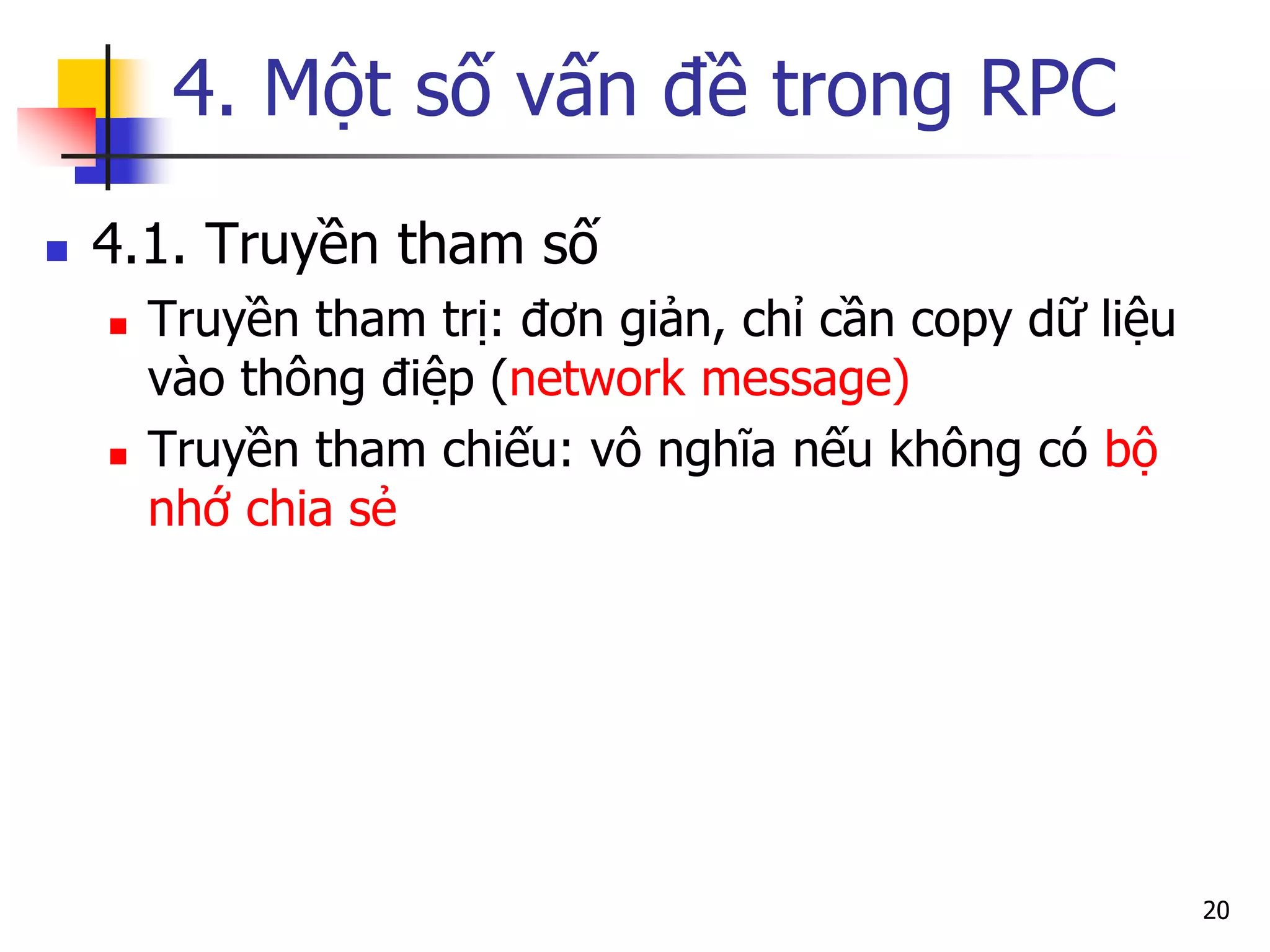 4. Một số vấn đề trong RPC 
4.1. Truyền tham số 
Truyền tham trị: đơn giản, chỉ cần copy dữ liệu vào thông điệp (network message) 
Truyền tham chiếu: vô nghĩa nếu không có bộ nhớ chia sẻ 
20  
