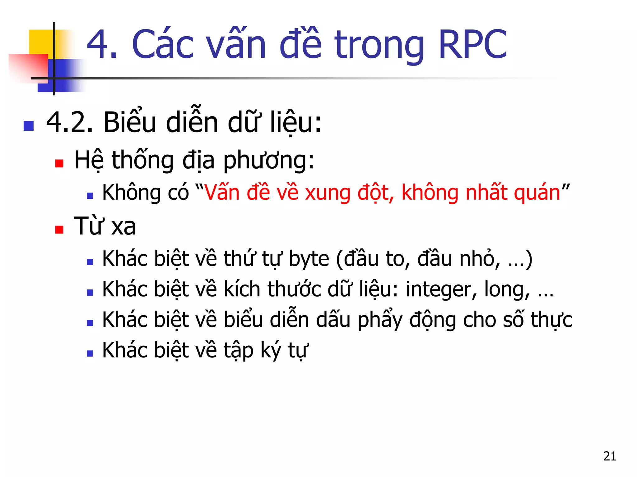 4. Các vấn đề trong RPC 
4.2. Biểu diễn dữ liệu: 
Hệ thống địa phương: 
Không có “Vấn đề về xung đột, không nhất quán” 
Từ xa 
Khác biệt về thứ tự byte (đầu to, đầu nhỏ, …) 
Khác biệt về kích thước dữ liệu: integer, long, … 
Khác biệt về biểu diễn dấu phẩy động cho số thực 
Khác biệt về tập ký tự 
21  