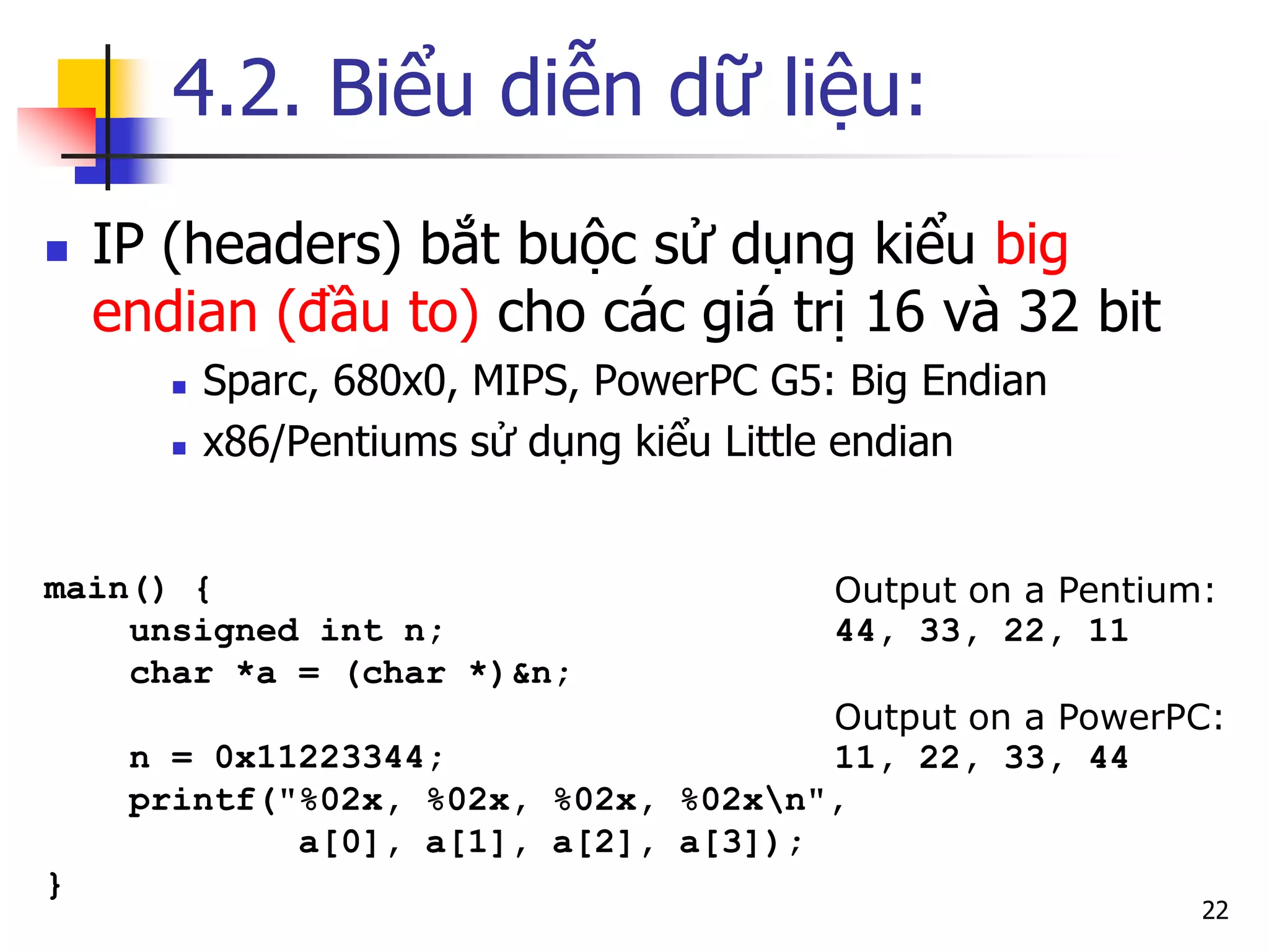 4.2. Biểu diễn dữ liệu: 
IP (headers) bắt buộc sử dụng kiểu big endian (đầu to) cho các giá trị 16 và 32 bit 
Sparc, 680x0, MIPS, PowerPC G5: Big Endian 
x86/Pentiums sử dụng kiểu Little endian 
22 
main() { 
unsigned int n; 
char *a = (char *)&n; 
n = 0x11223344; 
printf("%02x, %02x, %02x, %02xn", 
a[0], a[1], a[2], a[3]); 
} 
Output on a Pentium: 44, 33, 22, 11 Output on a PowerPC: 11, 22, 33, 44  
