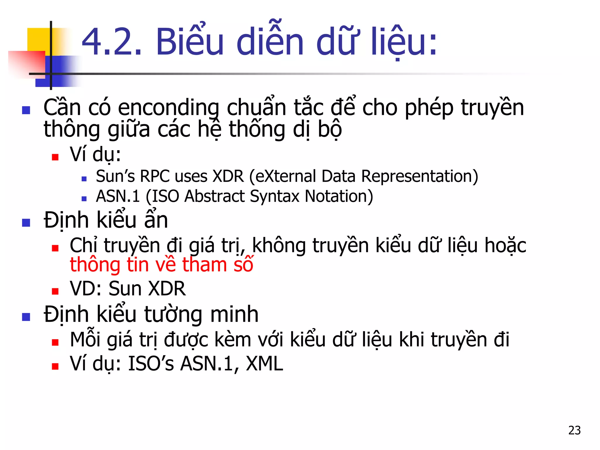 4.2. Biểu diễn dữ liệu: 
Cần có enconding chuẩn tắc để cho phép truyền thông giữa các hệ thống dị bộ 
Ví dụ: 
Sun’s RPC uses XDR (eXternal Data Representation) 
ASN.1 (ISO Abstract Syntax Notation) 
Định kiểu ẩn 
Chỉ truyền đi giá trị, không truyền kiểu dữ liệu hoặc thông tin về tham số 
VD: Sun XDR 
Định kiểu tường minh 
Mỗi giá trị được kèm với kiểu dữ liệu khi truyền đi 
Ví dụ: ISO’s ASN.1, XML 
23  