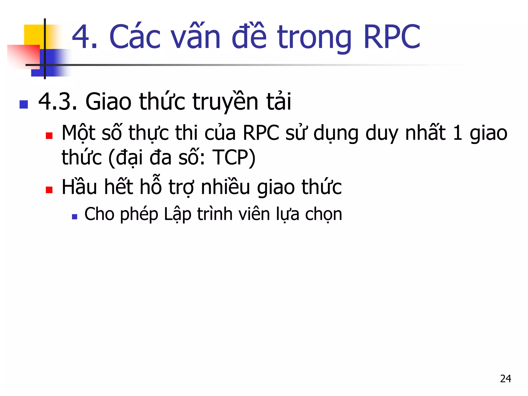 4. Các vấn đề trong RPC 
4.3. Giao thức truyền tải 
Một số thực thi của RPC sử dụng duy nhất 1 giao thức (đại đa số: TCP) 
Hầu hết hỗ trợ nhiều giao thức 
Cho phép Lập trình viên lựa chọn 
24  