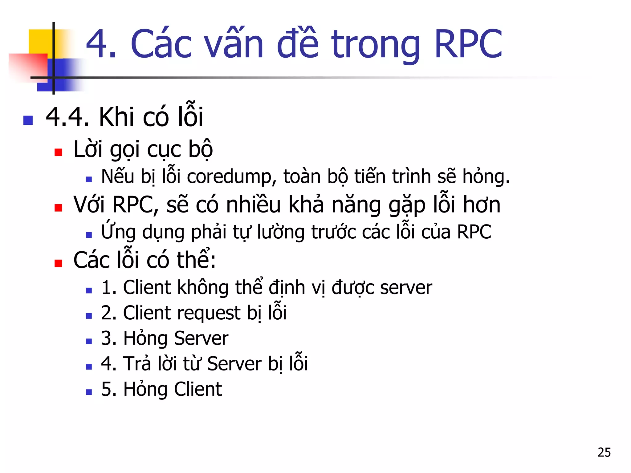 4. Các vấn đề trong RPC 
4.4. Khi có lỗi 
Lời gọi cục bộ 
Nếu bị lỗi coredump, toàn bộ tiến trình sẽ hỏng. 
Với RPC, sẽ có nhiều khả năng gặp lỗi hơn 
Ứng dụng phải tự lường trước các lỗi của RPC 
Các lỗi có thể: 
1. Client không thể định vị được server 
2. Client request bị lỗi 
3. Hỏng Server 
4. Trả lời từ Server bị lỗi 
5. Hỏng Client 
25  