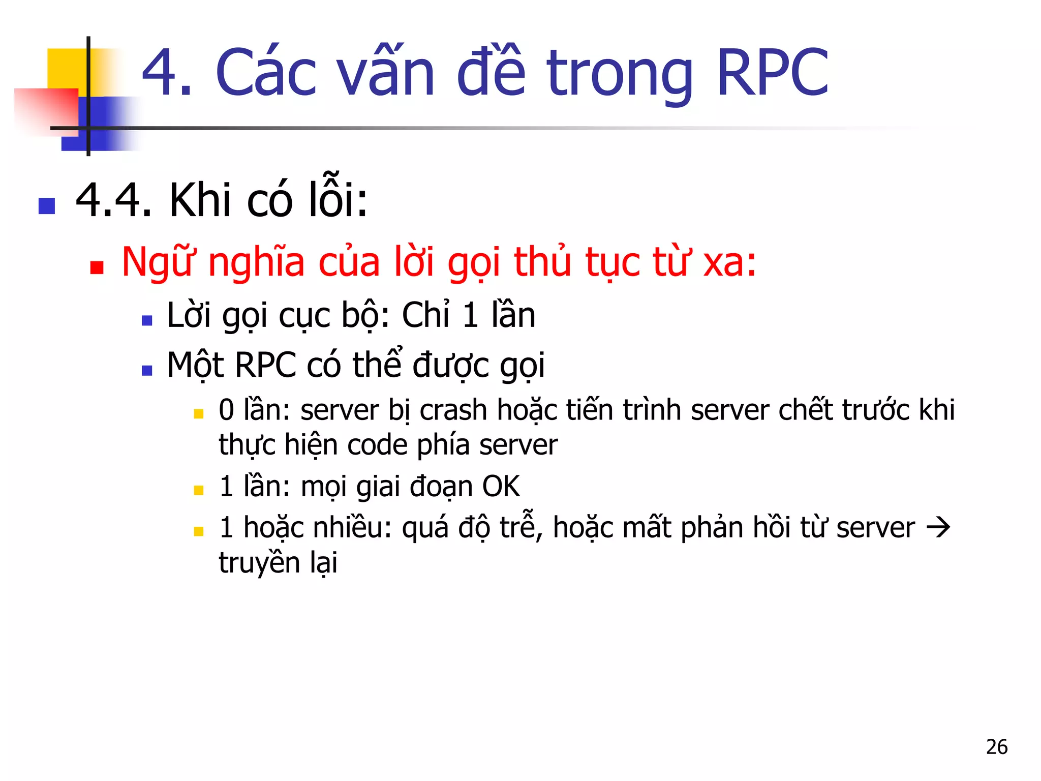 4. Các vấn đề trong RPC 
4.4. Khi có lỗi: 
Ngữ nghĩa của lời gọi thủ tục từ xa: 
Lời gọi cục bộ: Chỉ 1 lần 
Một RPC có thể được gọi 
0 lần: server bị crash hoặc tiến trình server chết trước khi thực hiện code phía server 
1 lần: mọi giai đoạn OK 
1 hoặc nhiều: quá độ trễ, hoặc mất phản hồi từ server  truyền lại 
26  