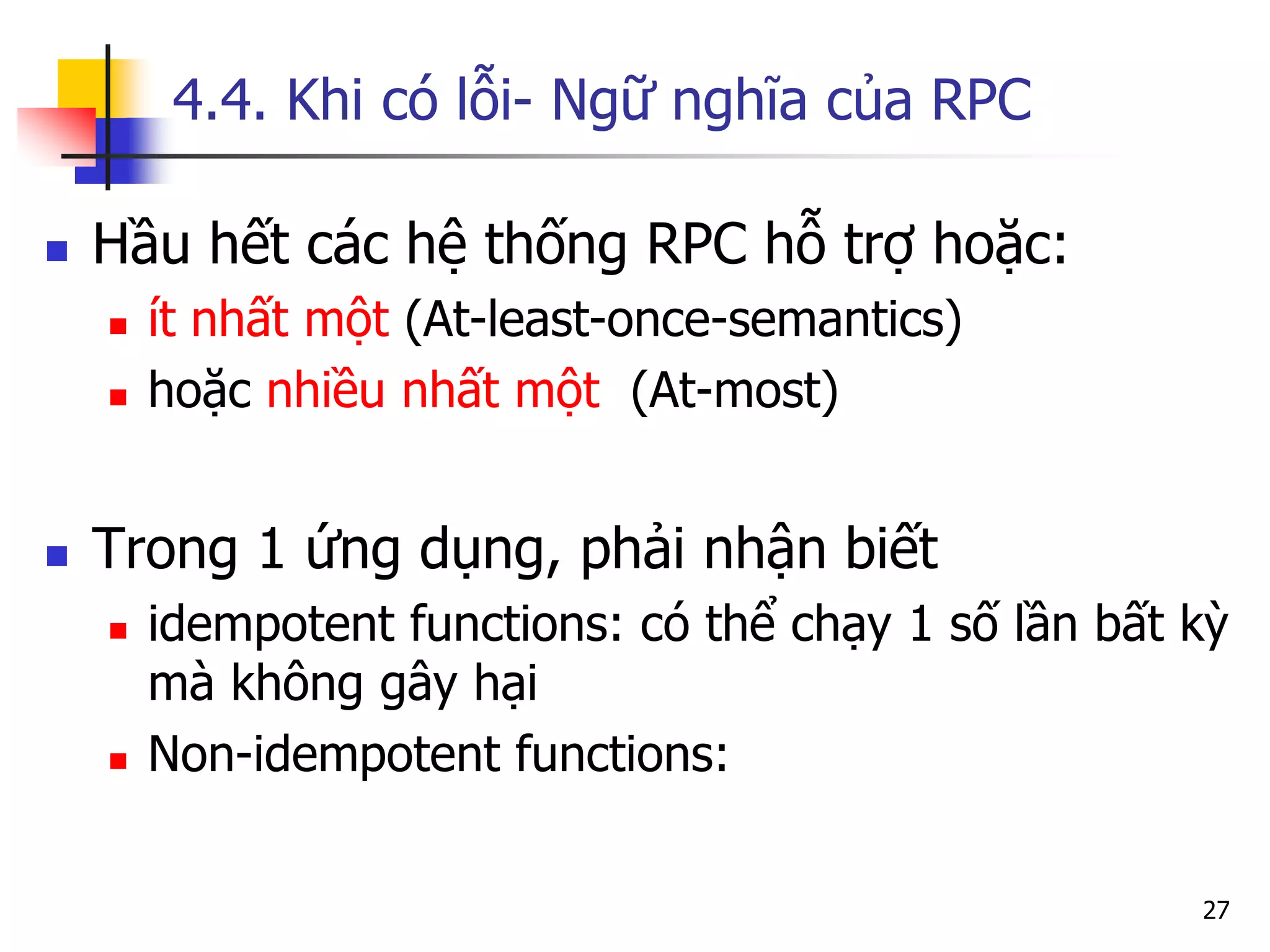 4.4. Khi có lỗi- Ngữ nghĩa của RPC 
Hầu hết các hệ thống RPC hỗ trợ hoặc: 
ít nhất một (At-least-once-semantics) 
hoặc nhiều nhất một (At-most) 
Trong 1 ứng dụng, phải nhận biết 
idempotent functions: có thể chạy 1 số lần bất kỳ mà không gây hại 
Non-idempotent functions: 
27  