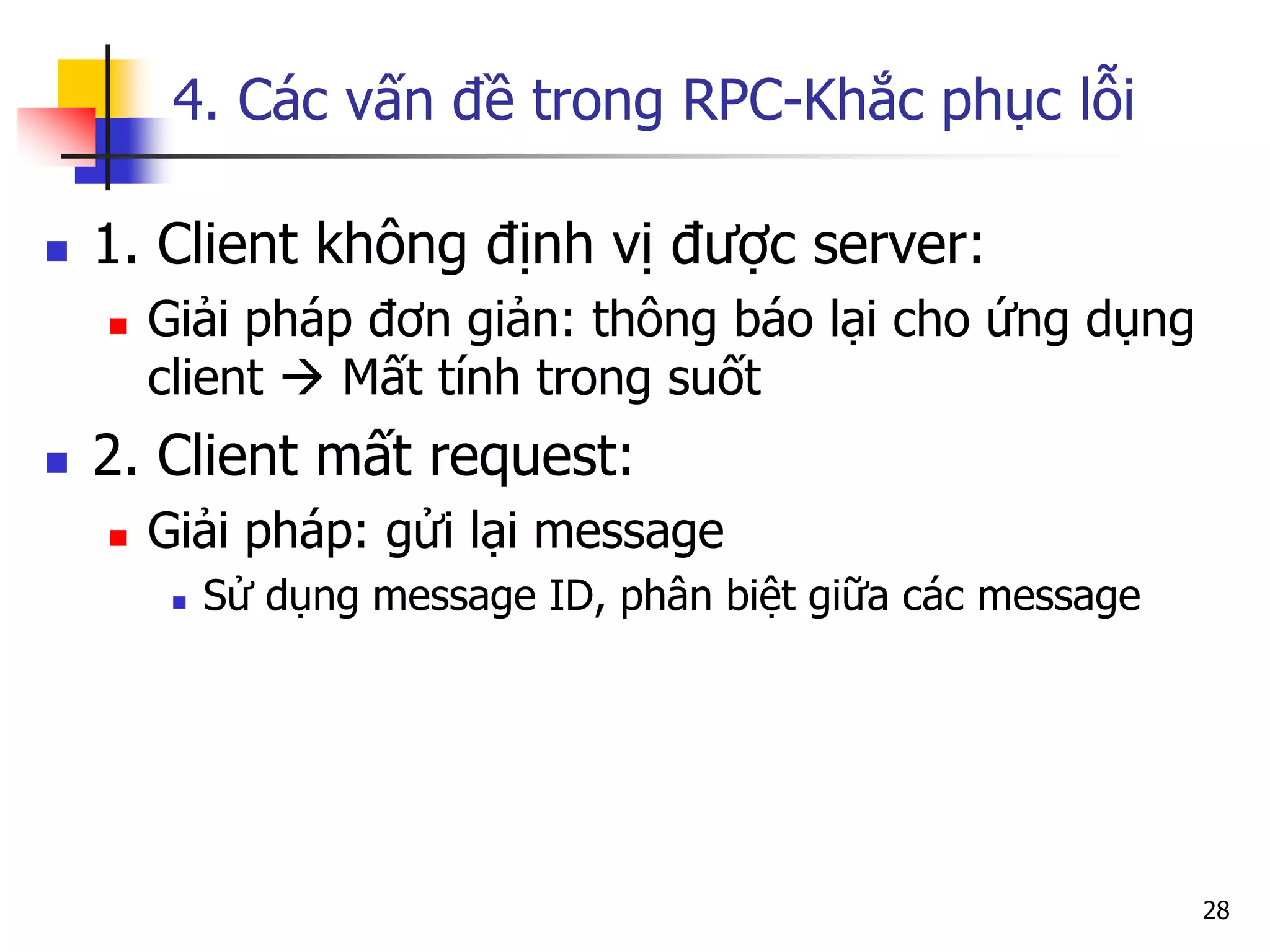 4. Các vấn đề trong RPC-Khắc phục lỗi 
1. Client không định vị được server: 
Giải pháp đơn giản: thông báo lại cho ứng dụng client  Mất tính trong suốt 
2. Client mất request: 
Giải pháp: gửi lại message 
Sử dụng message ID, phân biệt giữa các message 
28  