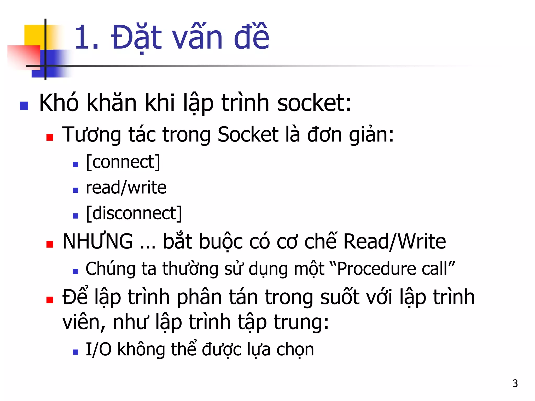 1. Đặt vấn đề 
Khó khăn khi lập trình socket: 
Tương tác trong Socket là đơn giản: 
[connect] 
read/write 
[disconnect] 
NHƯNG … bắt buộc có cơ chế Read/Write 
Chúng ta thường sử dụng một “Procedure call” 
Để lập trình phân tán trong suốt với lập trình viên, như lập trình tập trung: 
I/O không thể được lựa chọn 
3  