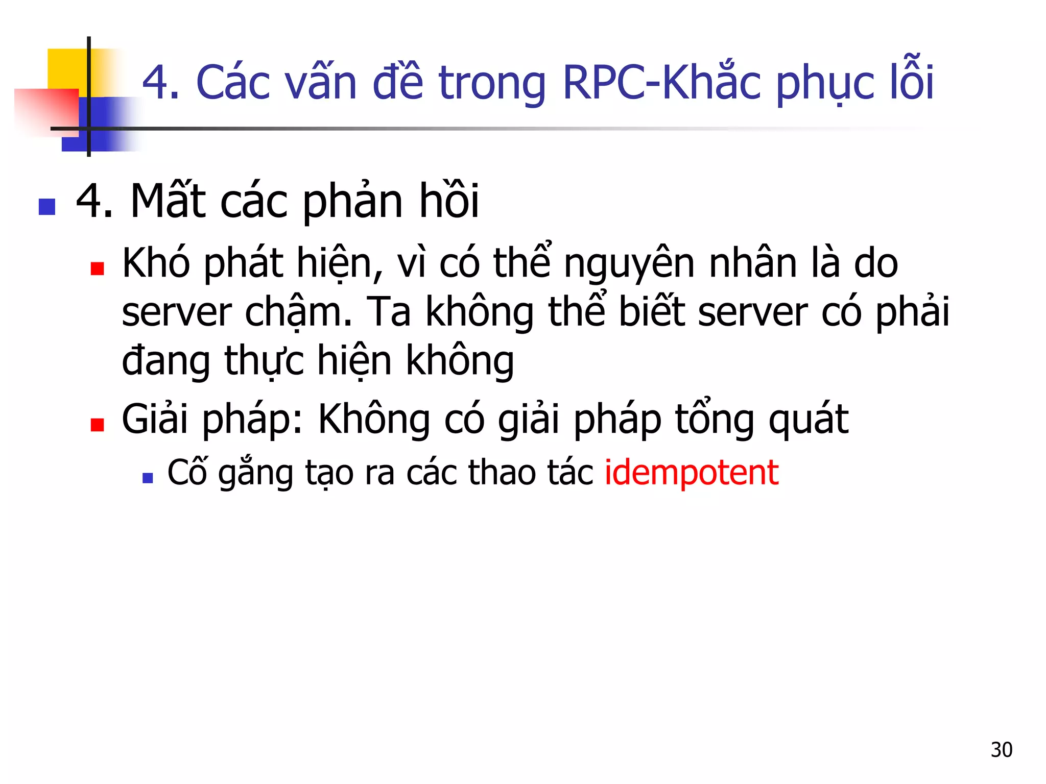 4. Các vấn đề trong RPC-Khắc phục lỗi 
4. Mất các phản hồi 
Khó phát hiện, vì có thể nguyên nhân là do server chậm. Ta không thể biết server có phải đang thực hiện không 
Giải pháp: Không có giải pháp tổng quát 
Cố gắng tạo ra các thao tác idempotent 
30  