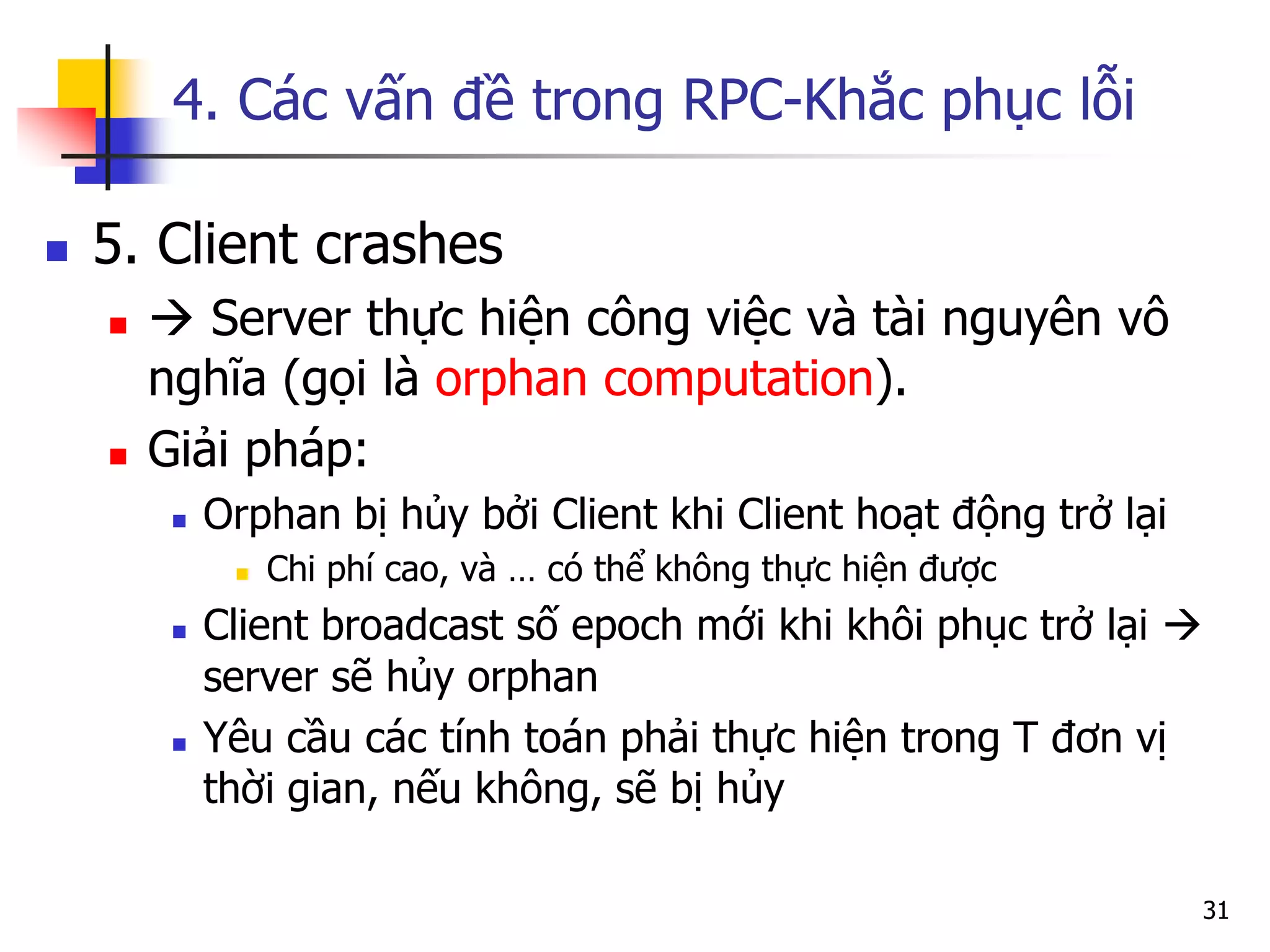 4. Các vấn đề trong RPC-Khắc phục lỗi 
5. Client crashes 
 Server thực hiện công việc và tài nguyên vô nghĩa (gọi là orphan computation). 
Giải pháp: 
Orphan bị hủy bởi Client khi Client hoạt động trở lại 
Chi phí cao, và … có thể không thực hiện được 
Client broadcast số epoch mới khi khôi phục trở lại  server sẽ hủy orphan 
Yêu cầu các tính toán phải thực hiện trong T đơn vị thời gian, nếu không, sẽ bị hủy 
31  