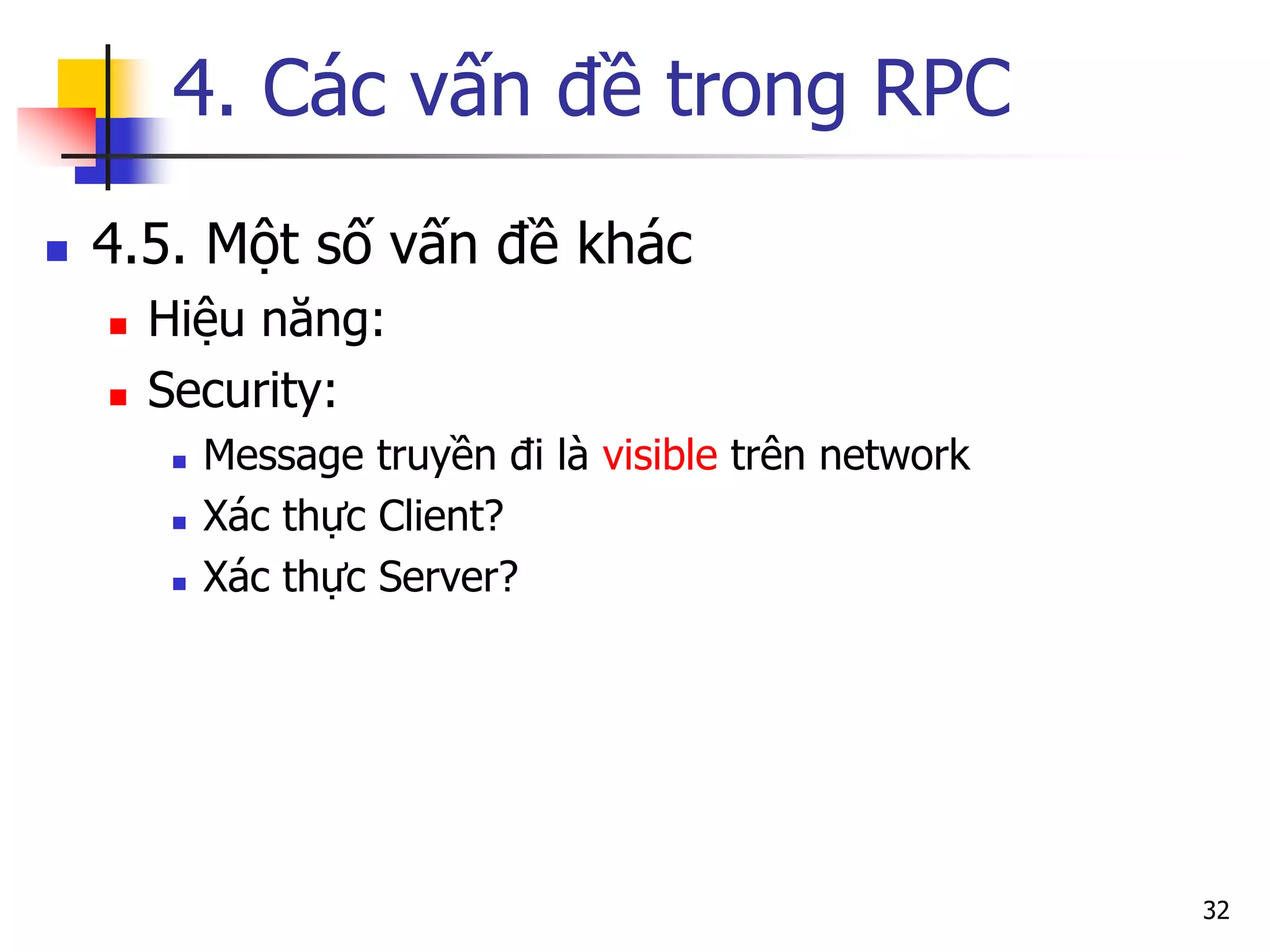 4. Các vấn đề trong RPC 
4.5. Một số vấn đề khác 
Hiệu năng: 
Security: 
Message truyền đi là visible trên network 
Xác thực Client? 
Xác thực Server? 
32  
